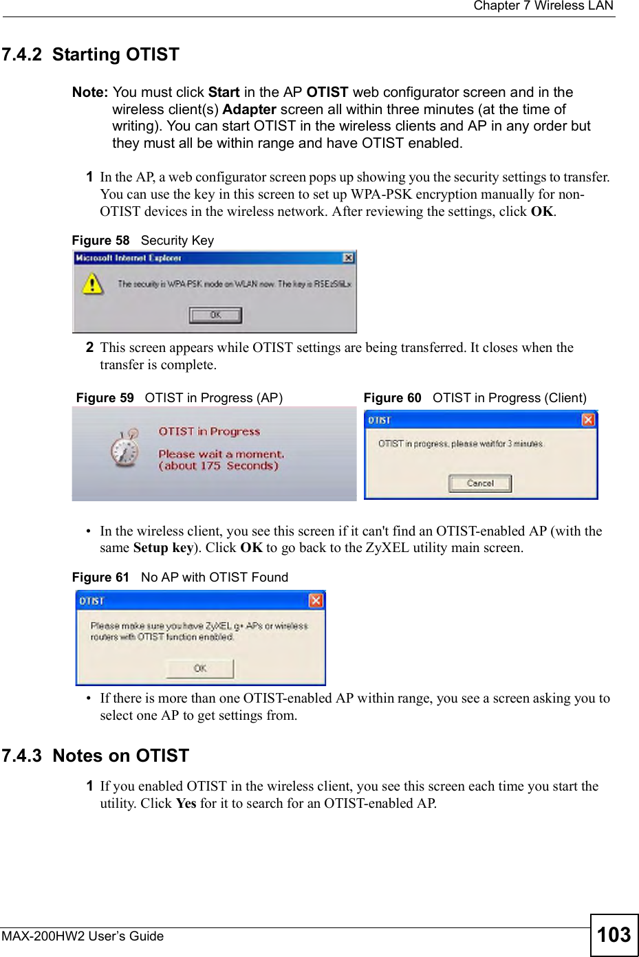  Chapter 7Wireless LANMAX-200HW2 User s Guide 1037.4.2  Starting OTISTNote: You must click Start in the AP OTIST web configurator screen and in the wireless client(s) Adapter screen all within three minutes (at the time of writing). You can start OTIST in the wireless clients and AP in any order but they must all be within range and have OTIST enabled.1In the AP, a web configurator screen pops up showing you the security settings to transfer. You can use the key in this screen to set up WPA-PSK encryption manually for non-OTIST devices in the wireless network. After reviewing the settings, click OK.Figure 58   Security Key2This screen appears while OTIST settings are being transferred. It closes when the transfer is complete.  In the wireless client, you see this screen if it can&apos;t find an OTIST-enabled AP (with the same Setup key). Click OK to go back to the ZyXEL utility main screen.Figure 61   No AP with OTIST Found If there is more than one OTIST-enabled AP within range, you see a screen asking you to select one AP to get settings from.7.4.3  Notes on OTIST1If you enabled OTIST in the wireless client, you see this screen each time you start the utility. Click Yes for it to search for an OTIST-enabled AP.Figure 59   OTIST in Progress (AP) Figure 60   OTIST in Progress (Client)