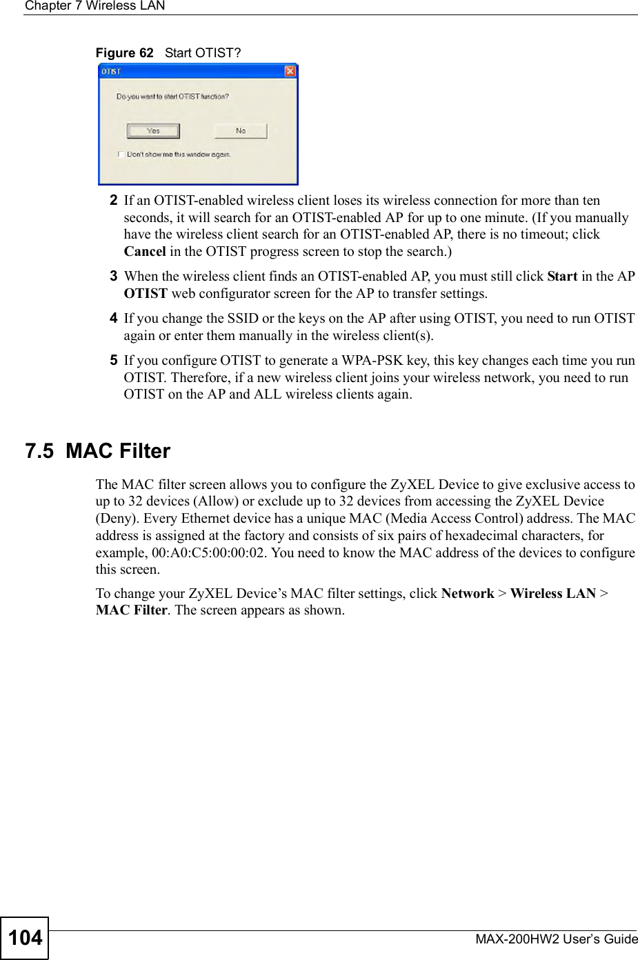 Chapter 7Wireless LANMAX-200HW2 User s Guide104Figure 62   Start OTIST?2If an OTIST-enabled wireless client loses its wireless connection for more than ten seconds, it will search for an OTIST-enabled AP for up to one minute. (If you manually have the wireless client search for an OTIST-enabled AP, there is no timeout; click Cancel in the OTIST progress screen to stop the search.)3When the wireless client finds an OTIST-enabled AP, you must still click Start in the AP OTIST web configurator screen for the AP to transfer settings.4If you change the SSID or the keys on the AP after using OTIST, you need to run OTIST again or enter them manually in the wireless client(s).5If you configure OTIST to generate a WPA-PSK key, this key changes each time you run OTIST. Therefore, if a new wireless client joins your wireless network, you need to run OTIST on the AP and ALL wireless clients again.7.5  MAC FilterThe MAC filter screen allows you to configure the ZyXEL Device to give exclusive access to up to 32 devices (Allow) or exclude up to 32 devices from accessing the ZyXEL Device (Deny). Every Ethernet device has a unique MAC (Media Access Control) address. The MAC address is assigned at the factory and consists of six pairs of hexadecimal characters, for example, 00:A0:C5:00:00:02. You need to know the MAC address of the devices to configure this screen.To change your ZyXEL Device!s MAC filter settings, click Network &gt; Wireless LAN &gt; MAC Filter. The screen appears as shown.