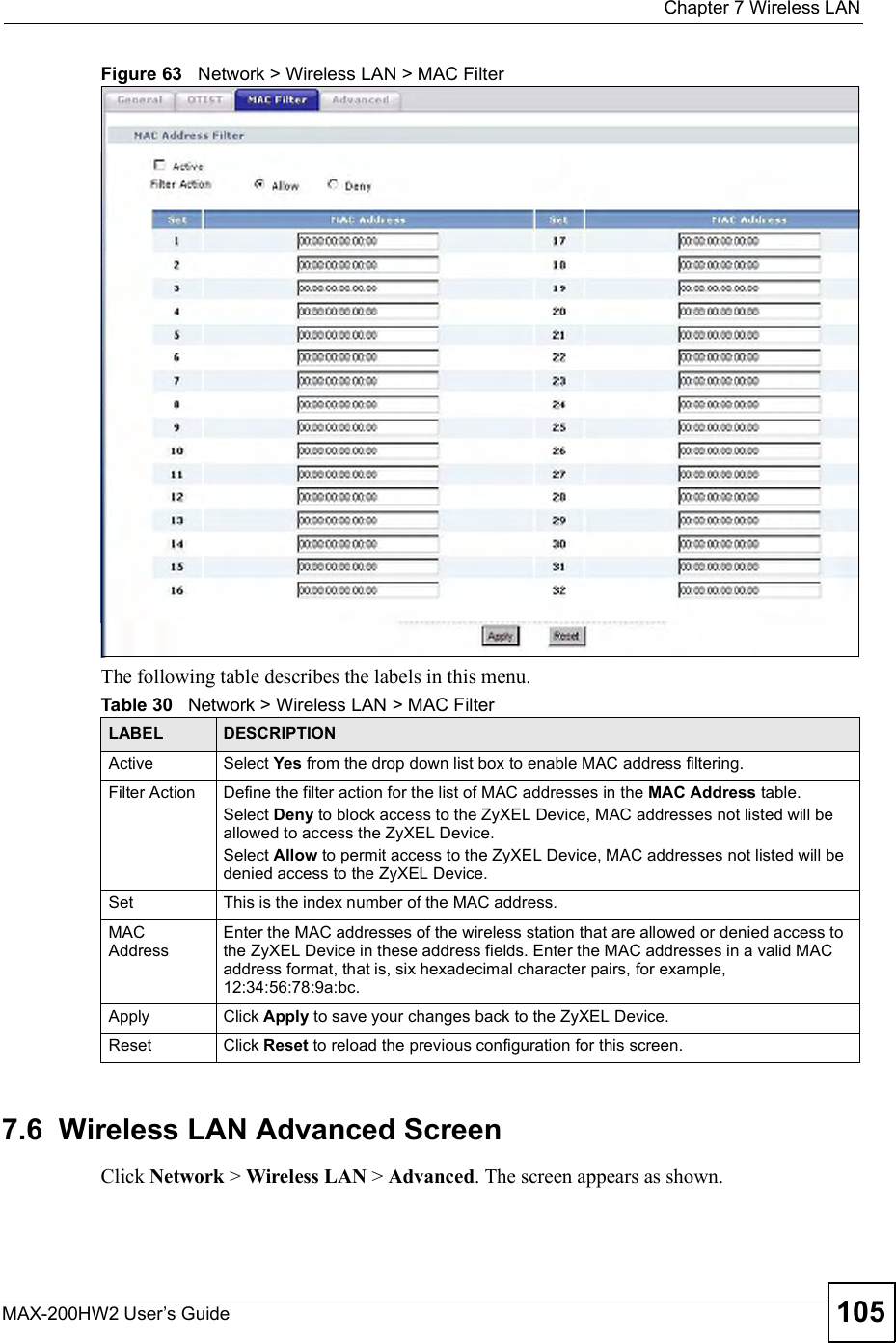  Chapter 7Wireless LANMAX-200HW2 User s Guide 105Figure 63   Network &gt; Wireless LAN &gt; MAC FilterThe following table describes the labels in this menu.7.6  Wireless LAN Advanced ScreenClick Network &gt; Wireless LAN &gt; Advanced. The screen appears as shown.Table 30   Network &gt; Wireless LAN &gt; MAC FilterLABEL DESCRIPTIONActive Select Yes from the drop down list box to enable MAC address filtering.Filter Action  Define the filter action for the list of MAC addresses in the MAC Address table.Select Deny to block access to the ZyXEL Device, MAC addresses not listed will be allowed to access the ZyXEL Device.Select Allow to permit access to the ZyXEL Device, MAC addresses not listed will be denied access to the ZyXEL Device.Set This is the index number of the MAC address.MAC AddressEnter the MAC addresses of the wireless station that are allowed or denied access to the ZyXEL Device in these address fields. Enter the MAC addresses in a valid MAC address format, that is, six hexadecimal character pairs, for example, 12:34:56:78:9a:bc.Apply Click Apply to save your changes back to the ZyXEL Device.Reset Click Reset to reload the previous configuration for this screen.