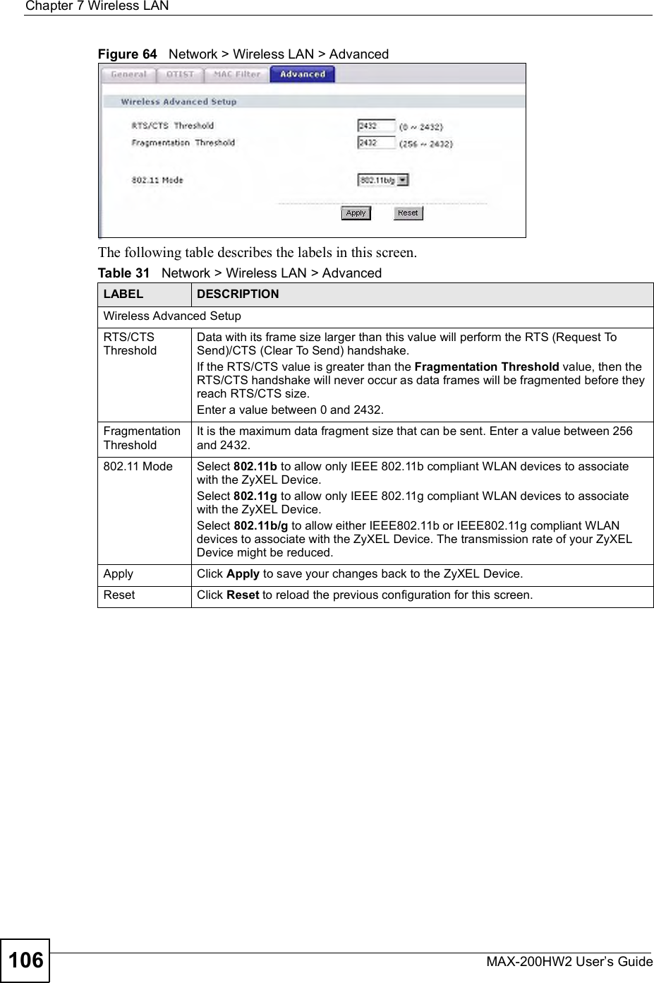 Chapter 7Wireless LANMAX-200HW2 User s Guide106Figure 64   Network &gt; Wireless LAN &gt; AdvancedThe following table describes the labels in this screen. Table 31   Network &gt; Wireless LAN &gt; AdvancedLABEL DESCRIPTIONWireless Advanced SetupRTS/CTS ThresholdData with its frame size larger than this value will perform the RTS (Request To Send)/CTS (Clear To Send) handshake. If the RTS/CTS value is greater than the Fragmentation Threshold value, then the RTS/CTS handshake will never occur as data frames will be fragmented before they reach RTS/CTS size.Enter a value between 0 and 2432. Fragmentation ThresholdIt is the maximum data fragment size that can be sent. Enter a value between 256 and 2432. 802.11 Mode Select 802.11b to allow only IEEE 802.11b compliant WLAN devices to associate with the ZyXEL Device.Select 802.11g to allow only IEEE 802.11g compliant WLAN devices to associate with the ZyXEL Device.Select 802.11b/g to allow either IEEE802.11b or IEEE802.11g compliant WLAN devices to associate with the ZyXEL Device. The transmission rate of your ZyXEL Device might be reduced. Apply Click Apply to save your changes back to the ZyXEL Device.Reset Click Reset to reload the previous configuration for this screen.