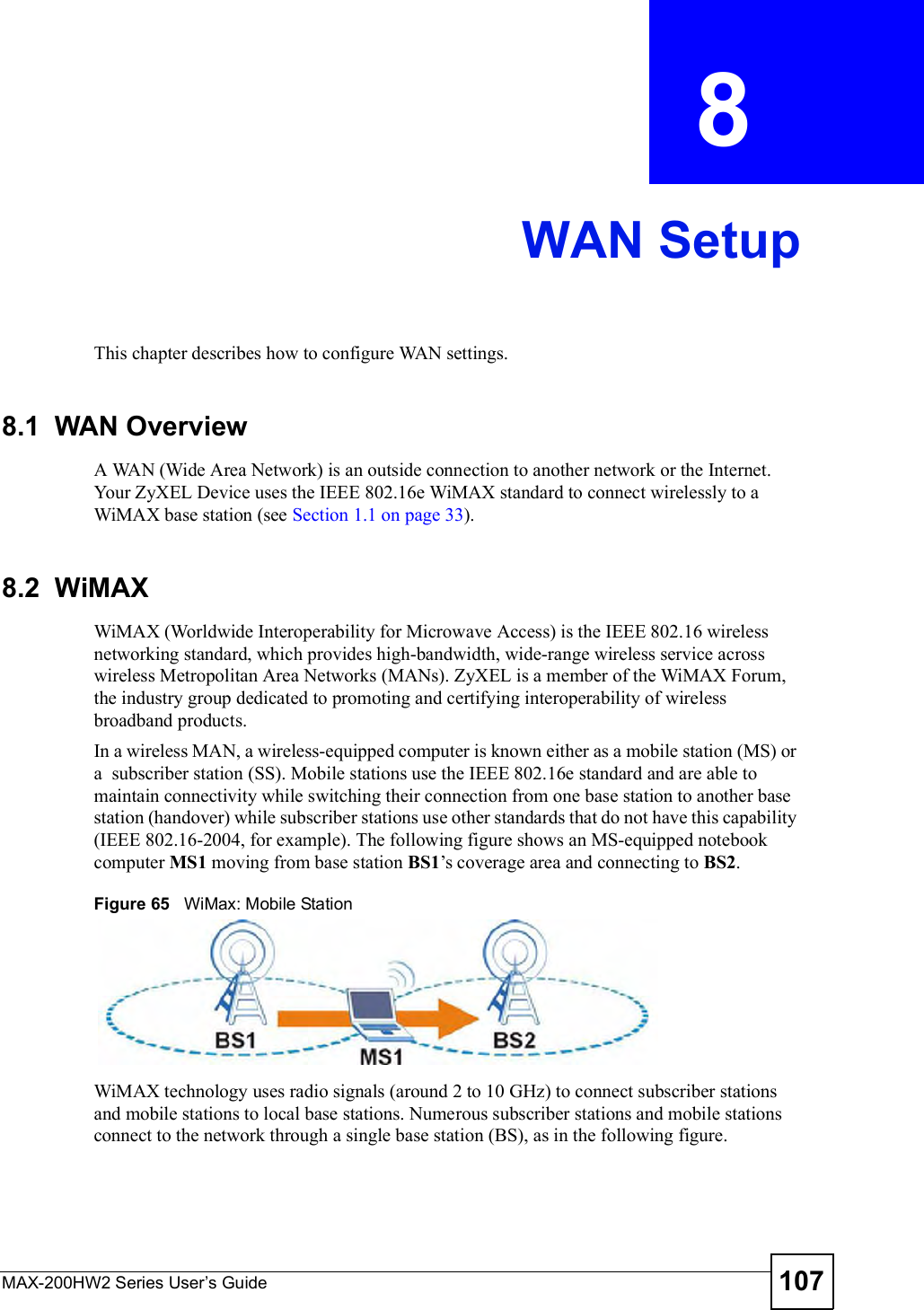 MAX-200HW2 Series User s Guide 107CHAPTER  8 WAN SetupThis chapter describes how to configure WAN settings.8.1  WAN Overview A WAN (Wide Area Network) is an outside connection to another network or the Internet. Your ZyXEL Device uses the IEEE 802.16e WiMAX standard to connect wirelessly to a WiMAX base station (see Section 1.1 on page 33).8.2  WiMAX WiMAX (Worldwide Interoperability for Microwave Access) is the IEEE 802.16 wireless networking standard, which provides high-bandwidth, wide-range wireless service across wireless Metropolitan Area Networks (MANs). ZyXEL is a member of the WiMAX Forum, the industry group dedicated to promoting and certifying interoperability of wireless broadband products.In a wireless MAN, a wireless-equipped computer is known either as a mobile station (MS) or a  subscriber station (SS). Mobile stations use the IEEE 802.16e standard and are able to maintain connectivity while switching their connection from one base station to another base station (handover) while subscriber stations use other standards that do not have this capability (IEEE 802.16-2004, for example). The following figure shows an MS-equipped notebook computer MS1 moving from base station BS1!s coverage area and connecting to BS2.Figure 65   WiMax: Mobile StationWiMAX technology uses radio signals (around 2 to 10 GHz) to connect subscriber stations and mobile stations to local base stations. Numerous subscriber stations and mobile stations connect to the network through a single base station (BS), as in the following figure. 