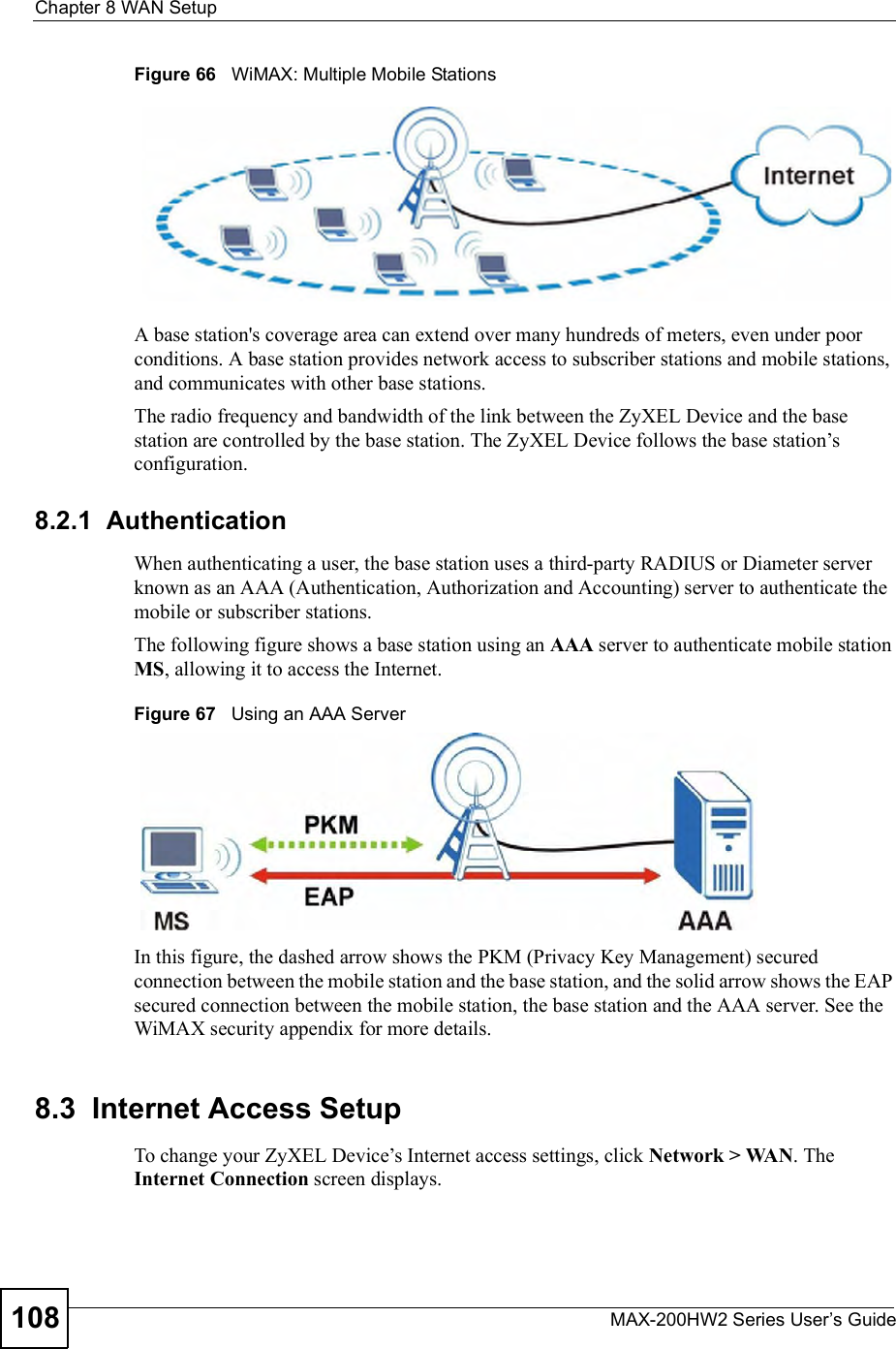 Chapter 8WAN SetupMAX-200HW2 Series User s Guide108Figure 66   WiMAX: Multiple Mobile StationsA base station&apos;s coverage area can extend over many hundreds of meters, even under poor conditions. A base station provides network access to subscriber stations and mobile stations, and communicates with other base stations.The radio frequency and bandwidth of the link between the ZyXEL Device and the base station are controlled by the base station. The ZyXEL Device follows the base station!s configuration. 8.2.1  AuthenticationWhen authenticating a user, the base station uses a third-party RADIUS or Diameter server known as an AAA (Authentication, Authorization and Accounting) server to authenticate the mobile or subscriber stations. The following figure shows a base station using an AAA server to authenticate mobile station MS, allowing it to access the Internet.Figure 67   Using an AAA ServerIn this figure, the dashed arrow shows the PKM (Privacy Key Management) secured connection between the mobile station and the base station, and the solid arrow shows the EAP secured connection between the mobile station, the base station and the AAA server. See the WiMAX security appendix for more details.8.3  Internet Access Setup To change your ZyXEL Device!s Internet access settings, click Network &gt; WAN. The Internet Connection screen displays.