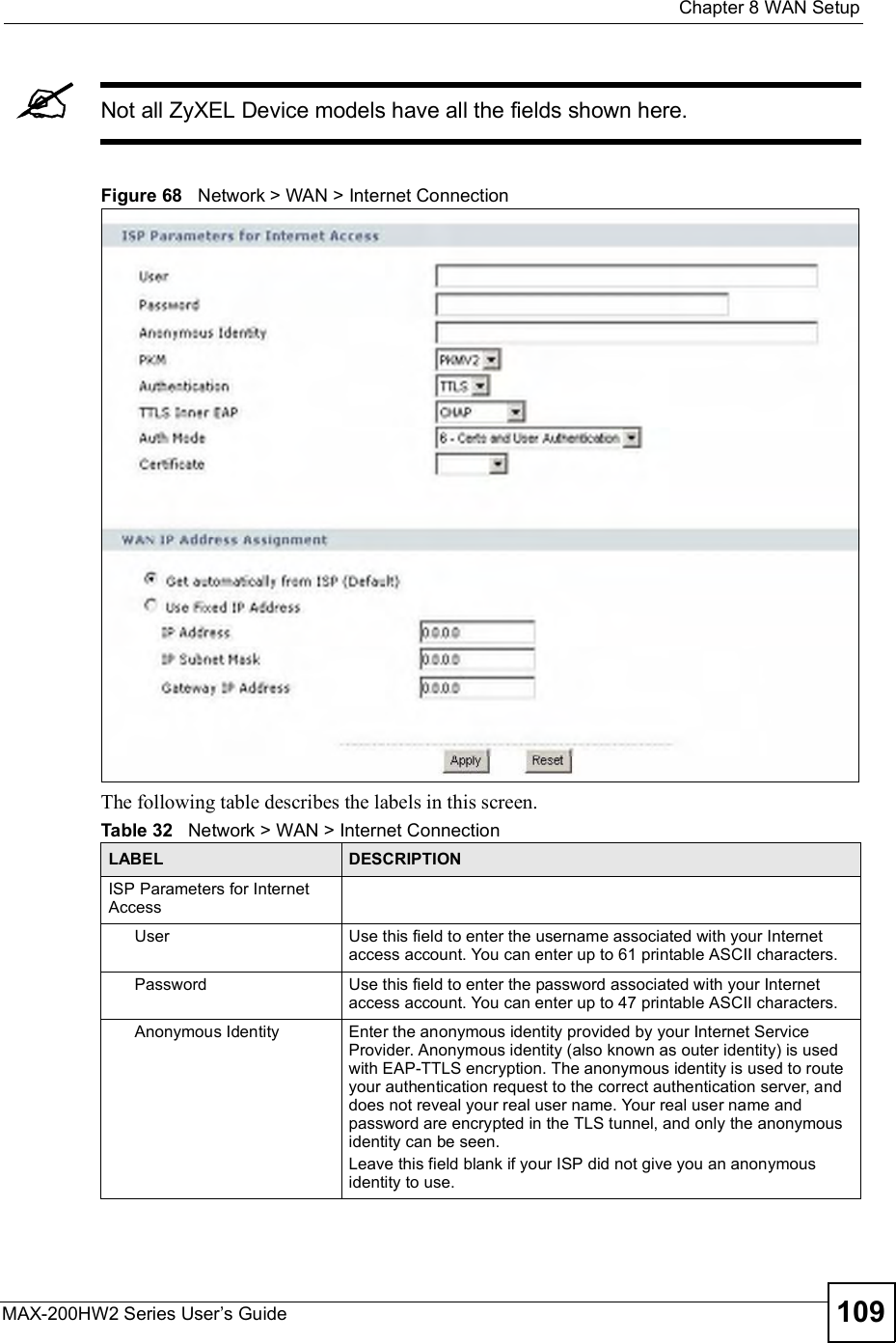  Chapter 8WAN SetupMAX-200HW2 Series User s Guide 109Not all ZyXEL Device models have all the fields shown here.Figure 68   Network &gt; WAN &gt; Internet ConnectionThe following table describes the labels in this screen.Table 32   Network &gt; WAN &gt; Internet ConnectionLABEL DESCRIPTIONISP Parameters for Internet AccessUserUse this field to enter the username associated with your Internet access account. You can enter up to 61 printable ASCII characters.PasswordUse this field to enter the password associated with your Internet access account. You can enter up to 47 printable ASCII characters.Anonymous IdentityEnter the anonymous identity provided by your Internet Service Provider. Anonymous identity (also known as outer identity) is used with EAP-TTLS encryption. The anonymous identity is used to route your authentication request to the correct authentication server, and does not reveal your real user name. Your real user name and password are encrypted in the TLS tunnel, and only the anonymous identity can be seen.Leave this field blank if your ISP did not give you an anonymous identity to use.