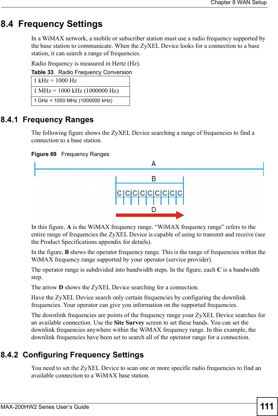  Chapter 8WAN SetupMAX-200HW2 Series User s Guide 1118.4  Frequency SettingsIn a WiMAX network, a mobile or subscriber station must use a radio frequency supported by the base station to communicate. When the ZyXEL Device looks for a connection to a base station, it can search a range of frequencies. Radio frequency is measured in Hertz (Hz). 8.4.1  Frequency RangesThe following figure shows the ZyXEL Device searching a range of frequencies to find a connection to a base station.  Figure 69   Frequency RangesIn this figure, A is the WiMAX frequency range. &quot;WiMAX frequency range# refers to the entire range of frequencies the ZyXEL Device is capable of using to transmit and receive (see the Product Specifications appendix for details). In the figure, B shows the operator frequency range. This is the range of frequencies within the WiMAX frequency range supported by your operator (service provider).The operator range is subdivided into bandwidth steps. In the figure, each C is a bandwidth step.The arrow D shows the ZyXEL Device searching for a connection.Have the ZyXEL Device search only certain frequencies by configuring the downlink frequencies. Your operator can give you information on the supported frequencies. The downlink frequencies are points of the frequency range your ZyXEL Device searches for an available connection. Use the Site Survey screen to set these bands. You can set the downlink frequencies anywhere within the WiMAX frequency range. In this example, the downlink frequencies have been set to search all of the operator range for a connection.8.4.2  Configuring Frequency SettingsYou need to set the ZyXEL Device to scan one or more specific radio frequencies to find an available connection to a WiMAX base station. Table 33   Radio Frequency Conversion1 kHz = 1000 Hz1 MHz = 1000 kHz (1000000 Hz)1 GHz = 1000 MHz (1000000 kHz)