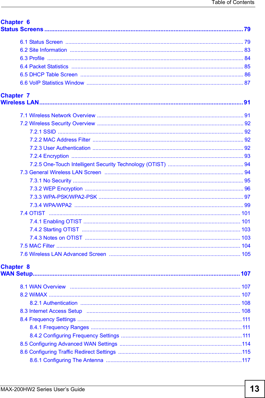  Table of ContentsMAX-200HW2 Series User s Guide 13Chapter  6Status Screens........................................................................................................................796.1 Status Screen ......................................................................................................................796.2 Site Information ...................................................................................................................836.3 Profile ..................................................................................................................................846.4 Packet Statistics ..................................................................................................................856.5 DHCP Table Screen ............................................................................................................866.6 VoIP Statistics Window ........................................................................................................87Chapter  7Wireless LAN...........................................................................................................................917.1 Wireless Network Overview .................................................................................................917.2 Wireless Security Overview .................................................................................................927.2.1 SSID ...........................................................................................................................927.2.2 MAC Address Filter ....................................................................................................927.2.3 User Authentication ....................................................................................................927.2.4 Encryption ..................................................................................................................937.2.5 One-Touch Intelligent Security Technology (OTIST) ..................................................947.3 General Wireless LAN Screen  ............................................................................................947.3.1 No Security .................................................................................................................957.3.2 WEP Encryption .........................................................................................................967.3.3 WPA-PSK/WPA2-PSK ................................................................................................977.3.4 WPA/WPA2 ................................................................................................................997.4 OTIST  ...............................................................................................................................1017.4.1 Enabling OTIST ........................................................................................................1017.4.2 Starting OTIST .........................................................................................................1037.4.3 Notes on OTIST .......................................................................................................1037.5 MAC Filter ..........................................................................................................................1047.6 Wireless LAN Advanced Screen .......................................................................................105Chapter  8WAN Setup.............................................................................................................................1078.1 WAN Overview  .................................................................................................................1078.2 WiMAX ...............................................................................................................................1078.2.1 Authentication ..........................................................................................................1088.3 Internet Access Setup  ......................................................................................................1088.4 Frequency Settings .............................................................................................................1118.4.1 Frequency Ranges ....................................................................................................1118.4.2 Configuring Frequency Settings ................................................................................1118.5 Configuring Advanced WAN Settings .................................................................................1148.6 Configuring Traffic Redirect Settings ..................................................................................1158.6.1 Configuring The Antenna ..........................................................................................117