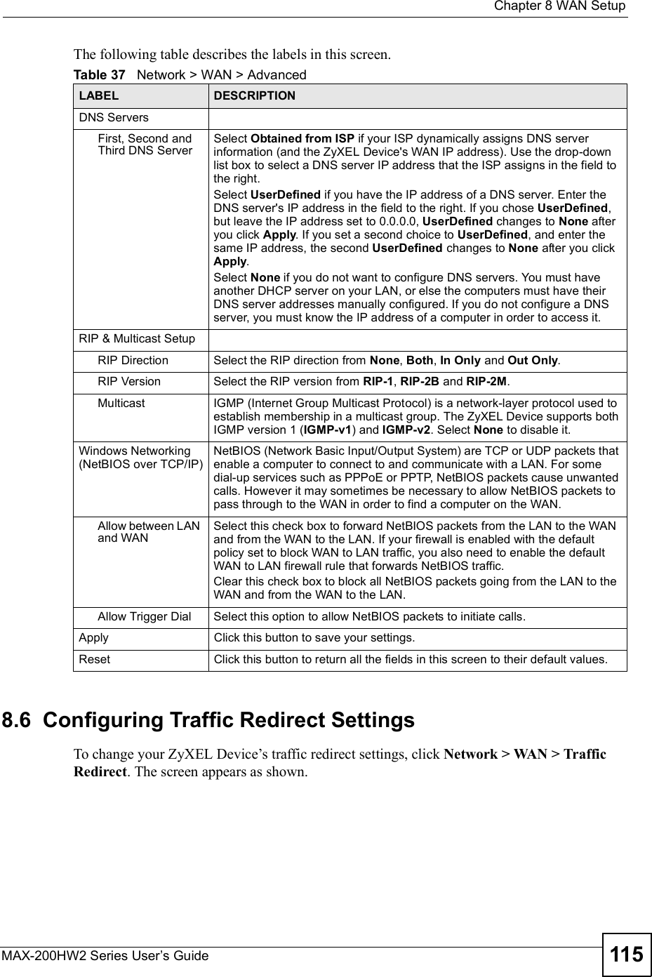  Chapter 8WAN SetupMAX-200HW2 Series User s Guide 115The following table describes the labels in this screen.8.6  Configuring Traffic Redirect SettingsTo change your ZyXEL Device!s traffic redirect settings, click Network &gt; WAN &gt; Traffic Redirect. The screen appears as shown.Table 37   Network &gt; WAN &gt; AdvancedLABEL DESCRIPTIONDNS ServersFirst, Second and Third DNS ServerSelect Obtainedfrom ISP if your ISP dynamically assigns DNS server information (and the ZyXEL Device&apos;s WAN IP address). Use the drop-down list box to select a DNS server IP address that the ISP assigns in the field to the right. Select UserDefined if you have the IP address of a DNS server. Enter the DNS server&apos;s IP address in the field to the right. If you chose UserDefined,but leave the IP address set to 0.0.0.0, UserDefined changes to None after you click Apply. If you set a second choice to UserDefined, and enter the same IP address, the second UserDefined changes to None after you click Apply.Select None if you do not want to configure DNS servers. You must have another DHCP server on your LAN, or else the computers must have their DNS server addresses manually configured. If you do not configure a DNS server, you must know the IP address of a computer in order to access it.RIP &amp; Multicast SetupRIP DirectionSelect the RIP direction from None,Both,In Only and Out Only.RIP VersionSelect the RIP version from RIP-1,RIP-2B and RIP-2M.MulticastIGMP (Internet Group Multicast Protocol) is a network-layer protocol used to establish membership in a multicast group. The ZyXEL Device supports both IGMP version 1 (IGMP-v1) and IGMP-v2. Select None to disable it.Windows Networking (NetBIOS over TCP/IP)NetBIOS (Network Basic Input/Output System) are TCP or UDP packets that enable a computer to connect to and communicate with a LAN. For some dial-up services such as PPPoE or PPTP, NetBIOS packets cause unwanted calls. However it may sometimes be necessary to allow NetBIOS packets to pass through to the WAN in order to find a computer on the WAN.Allow between LAN and WANSelect this check box to forward NetBIOS packets from the LAN to the WAN and from the WAN to the LAN. If your firewall is enabled with the default policy set to block WAN to LAN traffic, you also need to enable the default WAN to LAN firewall rule that forwards NetBIOS traffic.Clear this check box to block all NetBIOS packets going from the LAN to the WAN and from the WAN to the LAN.Allow Trigger DialSelect this option to allow NetBIOS packets to initiate calls.ApplyClick this button to save your settings.ResetClick this button to return all the fields in this screen to their default values.