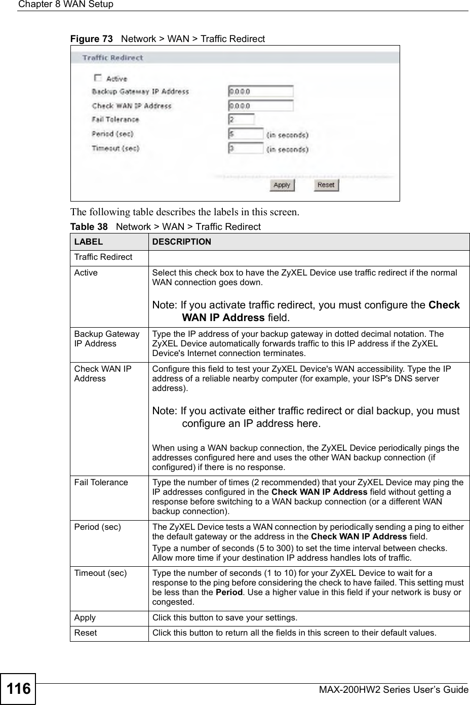 Chapter 8WAN SetupMAX-200HW2 Series User s Guide116Figure 73   Network &gt; WAN &gt; Traffic RedirectThe following table describes the labels in this screen.Table 38   Network &gt; WAN &gt; Traffic RedirectLABEL DESCRIPTIONTraffic RedirectActiveSelect this check box to have the ZyXEL Device use traffic redirect if the normal WAN connection goes down.Note: If you activate traffic redirect, you must configure the CheckWAN IP Address field.Backup Gateway IP AddressType the IP address of your backup gateway in dotted decimal notation. The ZyXEL Device automatically forwards traffic to this IP address if the ZyXEL Device&apos;s Internet connection terminates. Check WAN IP AddressConfigure this field to test your ZyXEL Device&apos;s WAN accessibility. Type the IP address of a reliable nearby computer (for example, your ISP&apos;s DNS server address). Note: If you activate either traffic redirect or dial backup, you must configure an IP address here. When using a WAN backup connection, the ZyXEL Device periodically pings the addresses configured here and uses the other WAN backup connection (if configured) if there is no response.Fail ToleranceType the number of times (2 recommended) that your ZyXEL Device may ping the IP addresses configured in the Check WAN IP Address field without getting a response before switching to a WAN backup connection (or a different WAN backup connection).Period (sec)The ZyXEL Device tests a WAN connection by periodically sending a ping to either the default gateway or the address in the Check WAN IP Address field.Type a number of seconds (5 to 300) to set the time interval between checks. Allow more time if your destination IP address handles lots of traffic.Timeout (sec)Type the number of seconds (1 to 10) for your ZyXEL Device to wait for a response to the ping before considering the check to have failed. This setting must be less than the Period. Use a higher value in this field if your network is busy or congested.ApplyClick this button to save your settings.ResetClick this button to return all the fields in this screen to their default values.