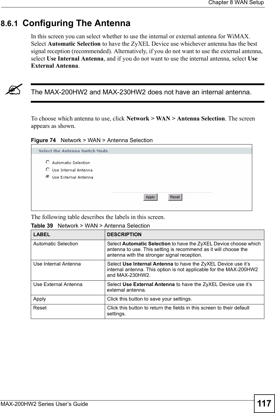  Chapter 8WAN SetupMAX-200HW2 Series User s Guide 1178.6.1 Configuring The AntennaIn this screen you can select whether to use the internal or external antenna for WiMAX. Select Automatic Selection to have the ZyXEL Device use whichever antenna has the best signal reception (recommended). Alternatively, if you do not want to use the external antenna, select Use Internal Antenna, and if you do not want to use the internal antenna, select Use External Antenna.The MAX-200HW2 and MAX-230HW2 does not have an internal antenna.To choose which antenna to use, click Network &gt; WAN &gt; Antenna Selection. The screen appears as shown.Figure 74   Network &gt; WAN &gt; Antenna SelectionThe following table describes the labels in this screen.Table 39   Network &gt; WAN &gt; Antenna SelectionLABEL DESCRIPTIONAutomatic SelectionSelect Automatic Selection to have the ZyXEL Device choose which antenna to use. This setting is recommend as it will choose the antenna with the stronger signal reception.Use Internal AntennaSelect Use Internal Antenna to have the ZyXEL Device use it s internal antenna. This option is not applicable for the MAX-200HW2 and MAX-230HW2.Use External AntennaSelect Use External Antenna to have the ZyXEL Device use it s external antenna. ApplyClick this button to save your settings.ResetClick this button to return the fields in this screen to their default settings.