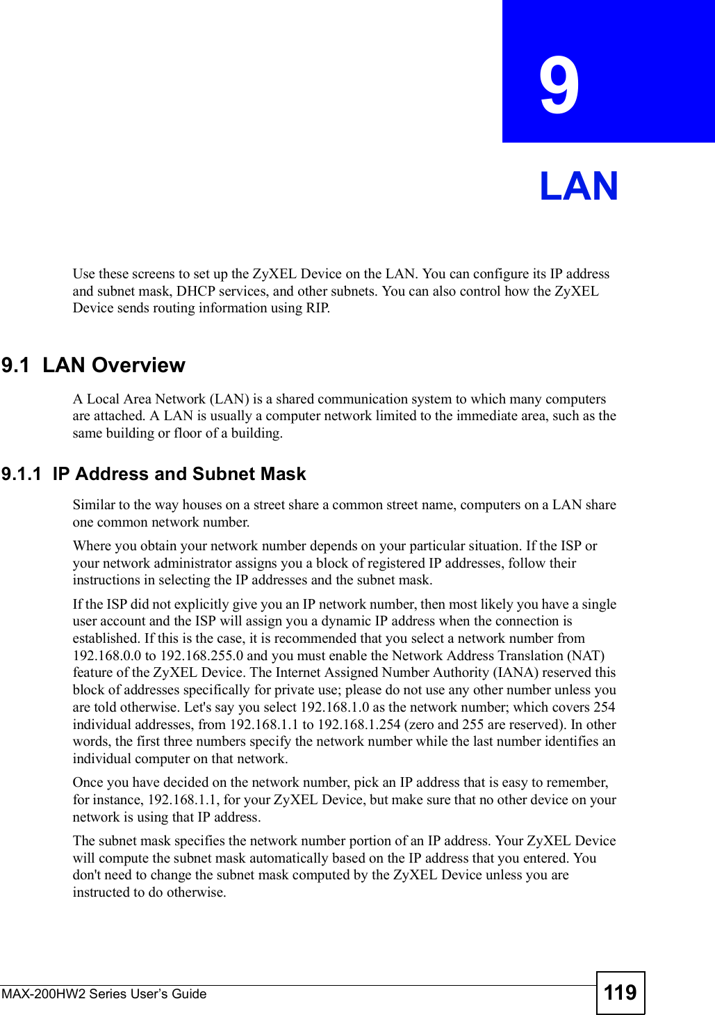 MAX-200HW2 Series User s Guide 119CHAPTER  9 LANUse these screens to set up the ZyXEL Device on the LAN. You can configure its IP address and subnet mask, DHCP services, and other subnets. You can also control how the ZyXEL Device sends routing information using RIP.9.1  LAN OverviewA Local Area Network (LAN) is a shared communication system to which many computers are attached. A LAN is usually a computer network limited to the immediate area, such as the same building or floor of a building.9.1.1  IP Address and Subnet MaskSimilar to the way houses on a street share a common street name, computers on a LAN share one common network number.Where you obtain your network number depends on your particular situation. If the ISP or your network administrator assigns you a block of registered IP addresses, follow their instructions in selecting the IP addresses and the subnet mask.If the ISP did not explicitly give you an IP network number, then most likely you have a single user account and the ISP will assign you a dynamic IP address when the connection is established. If this is the case, it is recommended that you select a network number from 192.168.0.0 to 192.168.255.0 and you must enable the Network Address Translation (NAT) feature of the ZyXEL Device. The Internet Assigned Number Authority (IANA) reserved this block of addresses specifically for private use; please do not use any other number unless you are told otherwise. Let&apos;s say you select 192.168.1.0 as the network number; which covers 254 individual addresses, from 192.168.1.1 to 192.168.1.254 (zero and 255 are reserved). In other words, the first three numbers specify the network number while the last number identifies an individual computer on that network.Once you have decided on the network number, pick an IP address that is easy to remember, for instance, 192.168.1.1, for your ZyXEL Device, but make sure that no other device on your network is using that IP address.The subnet mask specifies the network number portion of an IP address. Your ZyXEL Device will compute the subnet mask automatically based on the IP address that you entered. You don&apos;t need to change the subnet mask computed by the ZyXEL Device unless you are instructed to do otherwise.