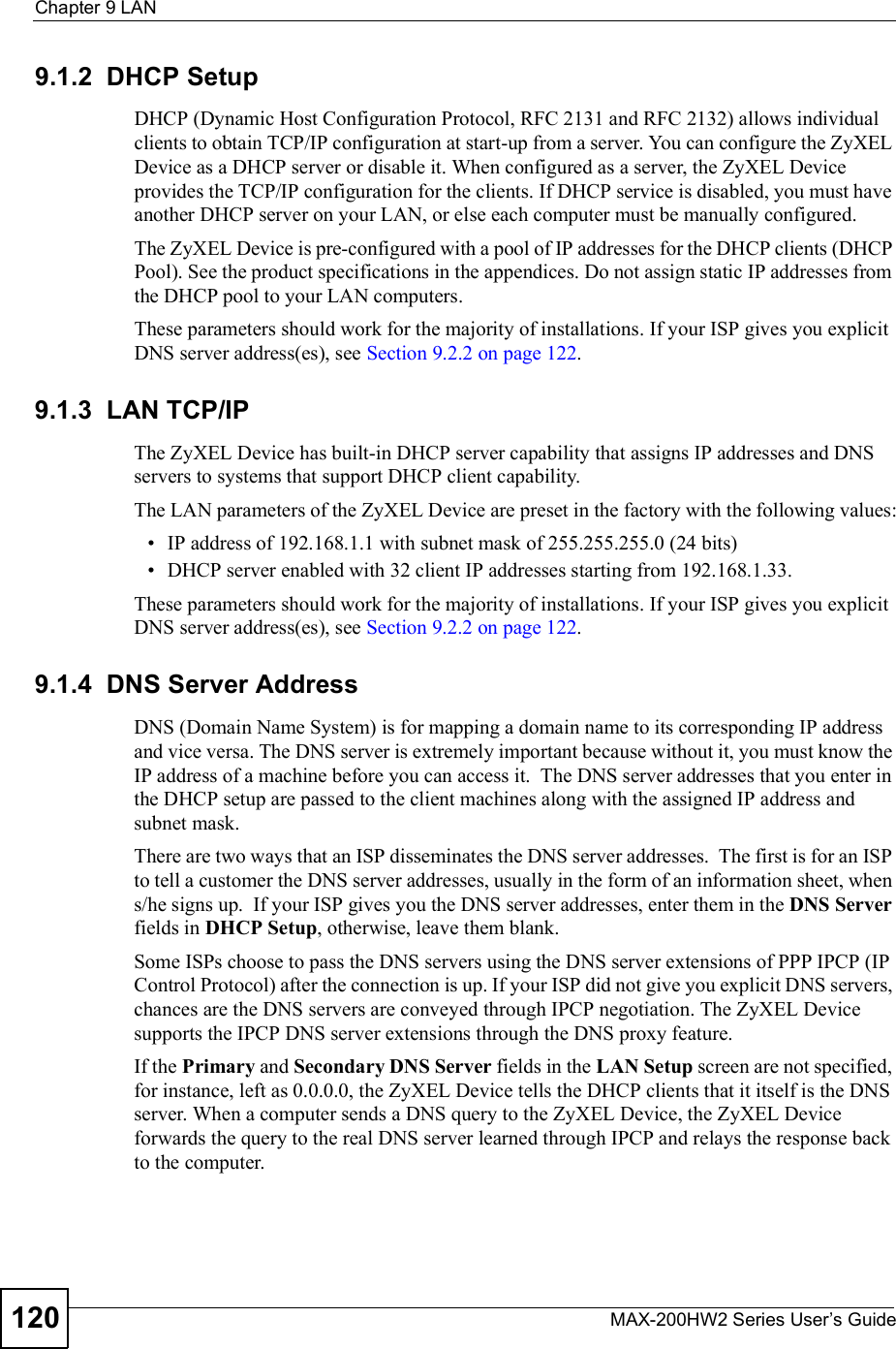 Chapter 9LANMAX-200HW2 Series User s Guide1209.1.2  DHCP SetupDHCP (Dynamic Host Configuration Protocol, RFC 2131 and RFC 2132) allows individual clients to obtain TCP/IP configuration at start-up from a server. You can configure the ZyXEL Device as a DHCP server or disable it. When configured as a server, the ZyXEL Device provides the TCP/IP configuration for the clients. If DHCP service is disabled, you must have another DHCP server on your LAN, or else each computer must be manually configured.The ZyXEL Device is pre-configured with a pool of IP addresses for the DHCP clients (DHCP Pool). See the product specifications in the appendices. Do not assign static IP addresses from the DHCP pool to your LAN computers.These parameters should work for the majority of installations. If your ISP gives you explicit DNS server address(es), see Section 9.2.2 on page 122.9.1.3  LAN TCP/IPThe ZyXEL Device has built-in DHCP server capability that assigns IP addresses and DNS servers to systems that support DHCP client capability.The LAN parameters of the ZyXEL Device are preset in the factory with the following values: IP address of 192.168.1.1 with subnet mask of 255.255.255.0 (24 bits) DHCP server enabled with 32 client IP addresses starting from 192.168.1.33. These parameters should work for the majority of installations. If your ISP gives you explicit DNS server address(es), see Section 9.2.2 on page 122.9.1.4  DNS Server AddressDNS (Domain Name System) is for mapping a domain name to its corresponding IP address and vice versa. The DNS server is extremely important because without it, you must know the IP address of a machine before you can access it.  The DNS server addresses that you enter in the DHCP setup are passed to the client machines along with the assigned IP address and subnet mask.There are two ways that an ISP disseminates the DNS server addresses.  The first is for an ISP to tell a customer the DNS server addresses, usually in the form of an information sheet, when s/he signs up.  If your ISP gives you the DNS server addresses, enter them in the DNS Serverfields in DHCP Setup, otherwise, leave them blank.Some ISPs choose to pass the DNS servers using the DNS server extensions of PPP IPCP (IP Control Protocol) after the connection is up. If your ISP did not give you explicit DNS servers, chances are the DNS servers are conveyed through IPCP negotiation. The ZyXEL Device supports the IPCP DNS server extensions through the DNS proxy feature.If the Primary and Secondary DNS Server fields in the LAN Setup screen are notspecified,for instance, left as 0.0.0.0, the ZyXEL Device tells the DHCP clients that it itself is the DNS server. When a computer sends a DNS query to the ZyXEL Device, the ZyXEL Device forwards the query to the real DNS server learned through IPCP and relays the response back to the computer.