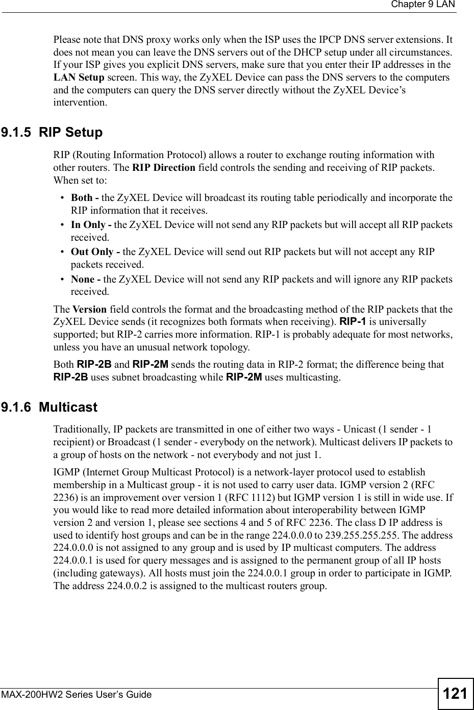  Chapter 9LANMAX-200HW2 Series User s Guide 121Please note that DNS proxy works only when the ISP uses the IPCP DNS server extensions. It does not mean you can leave the DNS servers out of the DHCP setup under all circumstances. If your ISP gives you explicit DNS servers, make sure that you enter their IP addresses in the LAN Setup screen. This way, the ZyXEL Device can pass the DNS servers to the computers and the computers can query the DNS server directly without the ZyXEL Device!s intervention.9.1.5  RIP SetupRIP (Routing Information Protocol) allows a router to exchange routing information with other routers. The RIP Direction field controls the sending and receiving of RIP packets.  When set to: Both - the ZyXEL Device will broadcast its routing table periodically and incorporate the RIP information that it receives. In Only - the ZyXEL Device will not send any RIP packets but will accept all RIP packets received. Out Only - the ZyXEL Device will send out RIP packets but will not accept any RIP packets received. None - the ZyXEL Device will not send any RIP packets and will ignore any RIP packets received.The Version field controls the format and the broadcasting method of the RIP packets that the ZyXEL Device sends (it recognizes both formats when receiving). RIP-1 is universally supported; but RIP-2 carries more information. RIP-1 is probably adequate for most networks, unless you have an unusual network topology.Both RIP-2B and RIP-2M sends the routing data in RIP-2 format; the difference being that RIP-2B uses subnet broadcasting while RIP-2M uses multicasting.9.1.6  MulticastTraditionally, IP packets are transmitted in one of either two ways - Unicast (1 sender - 1 recipient) or Broadcast (1 sender - everybody on the network). Multicast delivers IP packets to a group of hosts on the network - not everybody and not just 1.IGMP (Internet Group Multicast Protocol) is a network-layer protocol used to establish membership in a Multicast group - it is not used to carry user data. IGMP version 2 (RFC 2236) is an improvement over version 1 (RFC 1112) but IGMP version 1 is still in wide use. If you would like to read more detailed information about interoperability between IGMP version 2 and version 1, please see sections 4 and 5 of RFC 2236. The class D IP address is used to identify host groups and can be in the range 224.0.0.0 to 239.255.255.255. The address 224.0.0.0 is not assigned to any group and is used by IP multicast computers. The address 224.0.0.1 is used for query messages and is assigned to the permanent group of all IP hosts (including gateways). All hosts must join the 224.0.0.1 group in order to participate in IGMP. The address 224.0.0.2 is assigned to the multicast routers group.