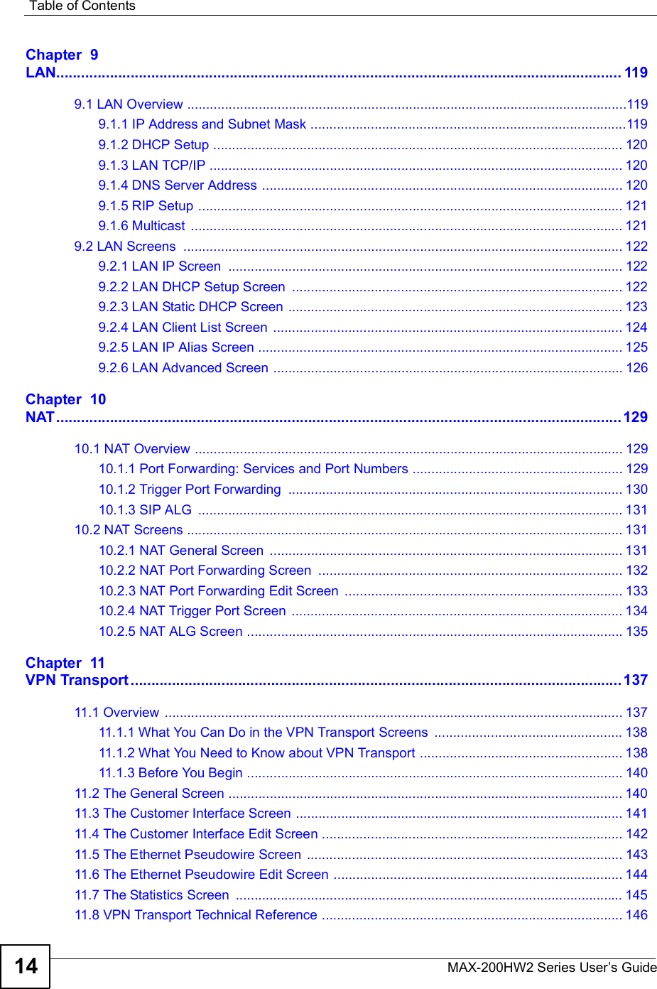 Table of ContentsMAX-200HW2 Series User s Guide14Chapter  9LAN.........................................................................................................................................1199.1 LAN Overview .....................................................................................................................1199.1.1 IP Address and Subnet Mask ....................................................................................1199.1.2 DHCP Setup .............................................................................................................1209.1.3 LAN TCP/IP ..............................................................................................................1209.1.4 DNS Server Address ................................................................................................1209.1.5 RIP Setup .................................................................................................................1219.1.6 Multicast ...................................................................................................................1219.2 LAN Screens .....................................................................................................................1229.2.1 LAN IP Screen .........................................................................................................1229.2.2 LAN DHCP Setup Screen ........................................................................................1229.2.3 LAN Static DHCP Screen .........................................................................................1239.2.4 LAN Client List Screen .............................................................................................1249.2.5 LAN IP Alias Screen .................................................................................................1259.2.6 LAN Advanced Screen .............................................................................................126Chapter  10NAT.........................................................................................................................................12910.1 NAT Overview ..................................................................................................................12910.1.1 Port Forwarding: Services and Port Numbers ........................................................12910.1.2 Trigger Port Forwarding .........................................................................................13010.1.3 SIP ALG .................................................................................................................13110.2 NAT Screens ....................................................................................................................13110.2.1 NAT General Screen ..............................................................................................13110.2.2 NAT Port Forwarding Screen .................................................................................13210.2.3 NAT Port Forwarding Edit Screen ..........................................................................13310.2.4 NAT Trigger Port Screen ........................................................................................13410.2.5 NAT ALG Screen ....................................................................................................135Chapter  11VPN Transport.......................................................................................................................13711.1 Overview ..........................................................................................................................13711.1.1 What You Can Do in the VPN Transport Screens ..................................................13811.1.2 What You Need to Know about VPN Transport ......................................................13811.1.3 Before You Begin ....................................................................................................14011.2 The General Screen .........................................................................................................14011.3 The Customer Interface Screen .......................................................................................14111.4 The Customer Interface Edit Screen ................................................................................14211.5 The Ethernet Pseudowire Screen ....................................................................................14311.6 The Ethernet Pseudowire Edit Screen .............................................................................14411.7 The Statistics Screen .......................................................................................................14511.8 VPN Transport Technical Reference ................................................................................146