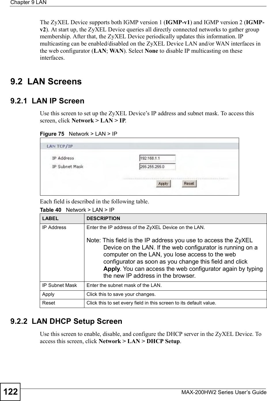 Chapter 9LANMAX-200HW2 Series User s Guide122The ZyXEL Device supports both IGMP version 1 (IGMP-v1) and IGMP version 2 (IGMP-v2). At start up, the ZyXEL Device queries all directly connected networks to gather group membership. After that, the ZyXEL Device periodically updates this information. IP multicasting can be enabled/disabled on the ZyXEL Device LAN and/or WAN interfaces in the web configurator (LAN; WAN). Select None to disable IP multicasting on these interfaces.9.2  LAN Screens9.2.1  LAN IP ScreenUse this screen to set up the ZyXEL Device!s IP address and subnet mask. To access this screen, click Network &gt; LAN &gt; IP.Figure 75   Network &gt; LAN &gt; IPEach field is described in the following table.9.2.2  LAN DHCP Setup ScreenUse this screen to enable, disable, and configure the DHCP server in the ZyXEL Device. To access this screen, click Network &gt; LAN &gt; DHCP Setup.Table 40   Network &gt; LAN &gt; IPLABEL DESCRIPTIONIP Address Enter the IP address of the ZyXEL Device on the LAN.Note: This field is the IP address you use to access the ZyXEL Device on the LAN. If the web configurator is running on a computer on the LAN, you lose access to the web configurator as soon as you change this field and click Apply. You can access the web configurator again by typing the new IP address in the browser.IP Subnet Mask Enter the subnet mask of the LAN.Apply Click this to save your changes.Reset Click this to set every field in this screen to its default value.