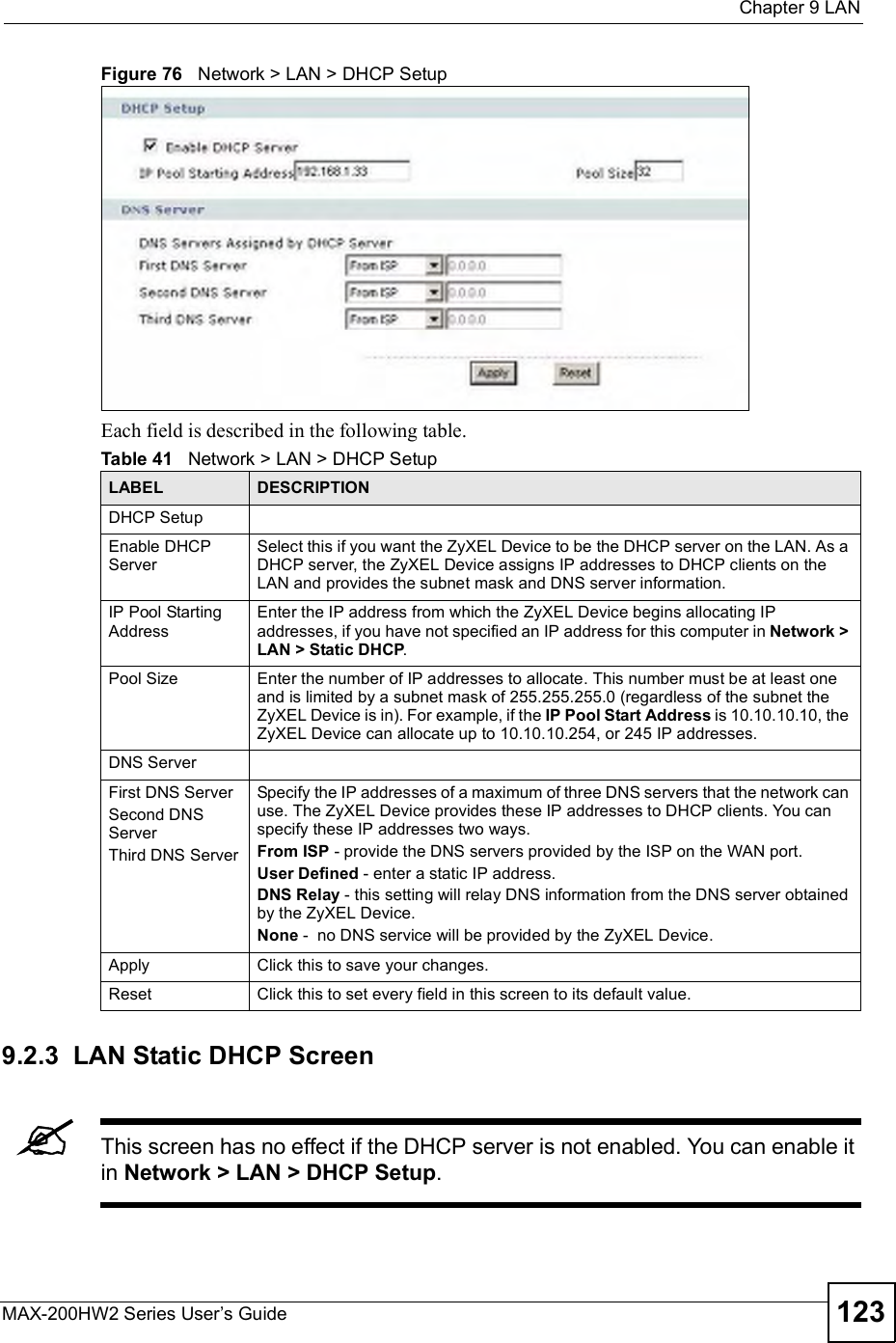  Chapter 9LANMAX-200HW2 Series User s Guide 123Figure 76   Network &gt; LAN &gt; DHCP SetupEach field is described in the following table.9.2.3  LAN Static DHCP ScreenThis screen has no effect if the DHCP server is not enabled. You can enable it in Network &gt; LAN &gt; DHCP Setup.Table 41   Network &gt; LAN &gt; DHCP SetupLABEL DESCRIPTIONDHCP SetupEnable DHCP ServerSelect this if you want the ZyXEL Device to be the DHCP server on the LAN. As a DHCP server, the ZyXEL Device assigns IP addresses to DHCP clients on the LAN and provides the subnet mask and DNS server information.IP Pool Starting AddressEnter the IP address from which the ZyXEL Device begins allocating IP addresses, if you have not specified an IP address for this computer in Network &gt; LAN &gt; Static DHCP.Pool Size Enter the number of IP addresses to allocate. This number must be at least one and is limited by a subnet mask of 255.255.255.0 (regardless of the subnet the ZyXEL Device is in). For example, if the IP Pool Start Address is 10.10.10.10, the ZyXEL Device can allocate up to 10.10.10.254, or 245 IP addresses.DNS ServerFirst DNS ServerSecond DNS ServerThird DNS ServerSpecify the IP addresses of a maximum of three DNS servers that the network can use. The ZyXEL Device provides these IP addresses to DHCP clients. You can specify these IP addresses two ways.From ISP - provide the DNS servers provided by the ISP on the WAN port.User Defined - enter a static IP address.DNS Relay - this setting will relay DNS information from the DNS server obtained by the ZyXEL Device.None -  no DNS service will be provided by the ZyXEL Device.Apply Click this to save your changes.Reset Click this to set every field in this screen to its default value.