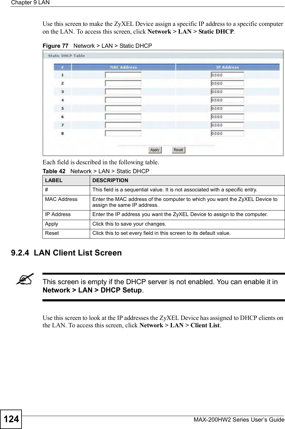 Chapter 9LANMAX-200HW2 Series User s Guide124Use this screen to make the ZyXEL Device assign a specific IP address to a specific computer on the LAN. To access this screen, click Network &gt; LAN &gt; Static DHCP.Figure 77   Network &gt; LAN &gt; Static DHCPEach field is described in the following table.9.2.4  LAN Client List ScreenThis screen is empty if the DHCP server is not enabled. You can enable it in Network &gt; LAN &gt; DHCP Setup.Use this screen to look at the IP addresses the ZyXEL Device has assigned to DHCP clients on the LAN. To access this screen, click Network &gt; LAN &gt; Client List.Table 42   Network &gt; LAN &gt; Static DHCPLABEL DESCRIPTION#This field is a sequential value. It is not associated with a specific entry.MAC Address Enter the MAC address of the computer to which you want the ZyXEL Device to assign the same IP address.IP Address Enter the IP address you want the ZyXEL Device to assign to the computer.Apply Click this to save your changes.Reset Click this to set every field in this screen to its default value.