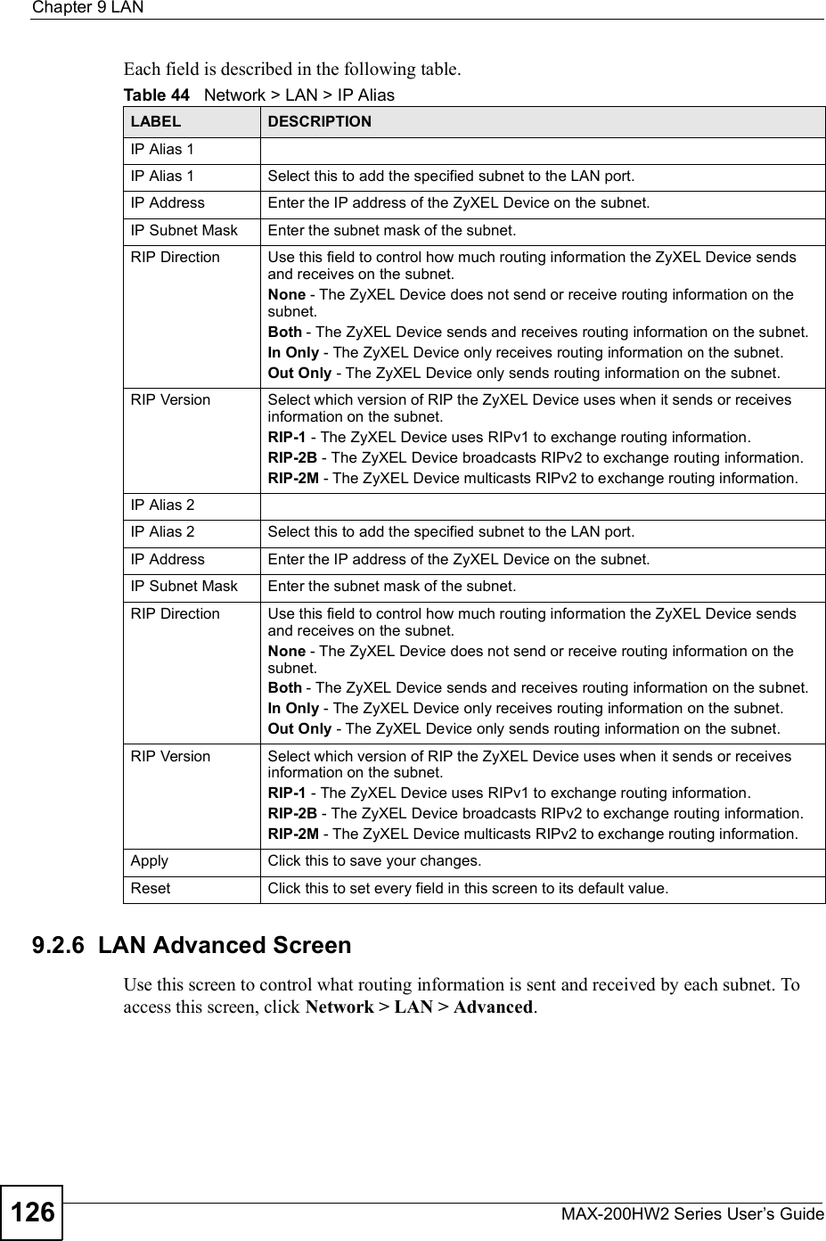 Chapter 9LANMAX-200HW2 Series User s Guide126Each field is described in the following table.9.2.6  LAN Advanced ScreenUse this screen to control what routing information is sent and received by each subnet. To access this screen, click Network &gt; LAN &gt; Advanced.Table 44   Network &gt; LAN &gt; IP AliasLABEL DESCRIPTIONIP Alias 1IP Alias 1 Select this to add the specified subnet to the LAN port.IP Address Enter the IP address of the ZyXEL Device on the subnet.IP Subnet Mask Enter the subnet mask of the subnet.RIP Direction Use this field to control how much routing information the ZyXEL Device sends and receives on the subnet.None - The ZyXEL Device does not send or receive routing information on the subnet.Both - The ZyXEL Device sends and receives routing information on the subnet.In Only - The ZyXEL Device only receives routing information on the subnet.Out Only - The ZyXEL Device only sends routing information on the subnet.RIP Version Select which version of RIP the ZyXEL Device uses when it sends or receives information on the subnet.RIP-1 - The ZyXEL Device uses RIPv1 to exchange routing information.RIP-2B - The ZyXEL Device broadcasts RIPv2 to exchange routing information.RIP-2M - The ZyXEL Device multicasts RIPv2 to exchange routing information.IP Alias 2IP Alias 2 Select this to add the specified subnet to the LAN port.IP Address Enter the IP address of the ZyXEL Device on the subnet.IP Subnet Mask Enter the subnet mask of the subnet.RIP Direction Use this field to control how much routing information the ZyXEL Device sends and receives on the subnet.None - The ZyXEL Device does not send or receive routing information on the subnet.Both - The ZyXEL Device sends and receives routing information on the subnet.In Only - The ZyXEL Device only receives routing information on the subnet.Out Only - The ZyXEL Device only sends routing information on the subnet.RIP Version Select which version of RIP the ZyXEL Device uses when it sends or receives information on the subnet.RIP-1 - The ZyXEL Device uses RIPv1 to exchange routing information.RIP-2B - The ZyXEL Device broadcasts RIPv2 to exchange routing information.RIP-2M - The ZyXEL Device multicasts RIPv2 to exchange routing information.Apply Click this to save your changes.Reset Click this to set every field in this screen to its default value.