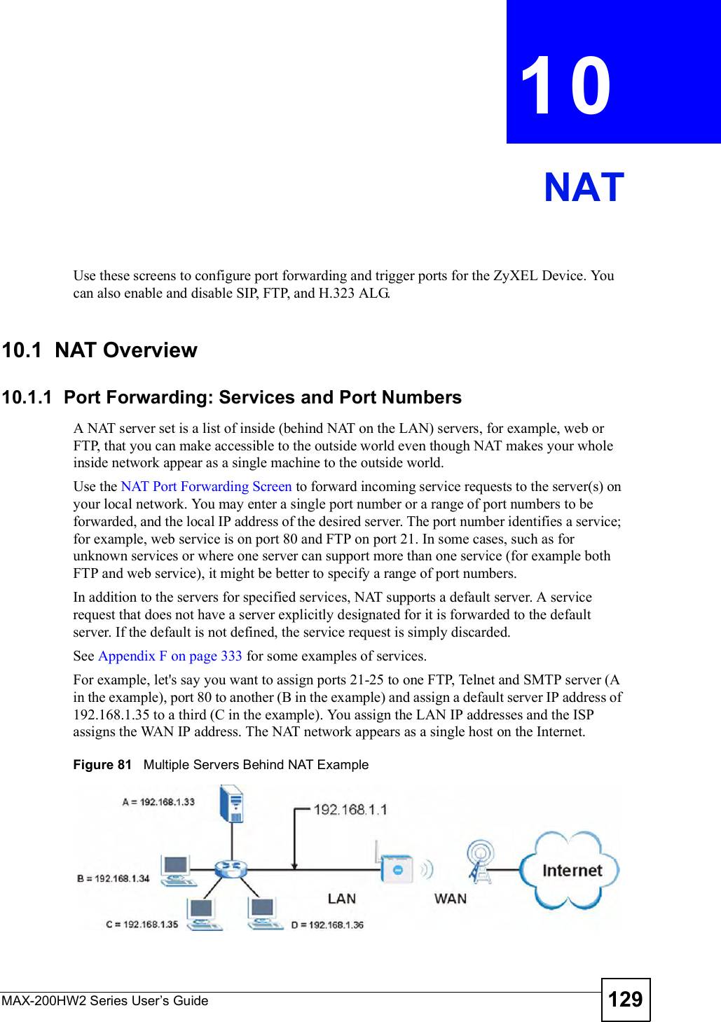 MAX-200HW2 Series User s Guide 129CHAPTER 10NATUse these screens to configure port forwarding and trigger ports for the ZyXEL Device. You can also enable and disable SIP, FTP, and H.323 ALG.10.1  NAT Overview10.1.1  Port Forwarding: Services and Port NumbersA NAT server set is a list of inside (behind NAT on the LAN) servers, for example, web or FTP, that you can make accessible to the outside world even though NAT makes your whole inside network appear as a single machine to the outside world.Use the NAT Port Forwarding Screen to forward incoming service requests to the server(s) on your local network. You may enter a single port number or a range of port numbers to be forwarded, and the local IP address of the desired server. The port number identifies a service; for example, web service is on port 80 and FTP on port 21. In some cases, such as for unknown services or where one server can support more than one service (for example both FTP and web service), it might be better to specify a range of port numbers. In addition to the servers for specified services, NAT supports a default server. A service request that does not have a server explicitly designated for it is forwarded to the default server. If the default is not defined, the service request is simply discarded.See Appendix F on page 333 for some examples of services.For example, let&apos;s say you want to assign ports 21-25 to one FTP, Telnet and SMTP server (A in the example), port 80 to another (B in the example) and assign a default server IP address of 192.168.1.35 to a third (C in the example). You assign the LAN IP addresses and the ISP assigns the WAN IP address. The NAT network appears as a single host on the Internet.Figure 81   Multiple Servers Behind NAT Example