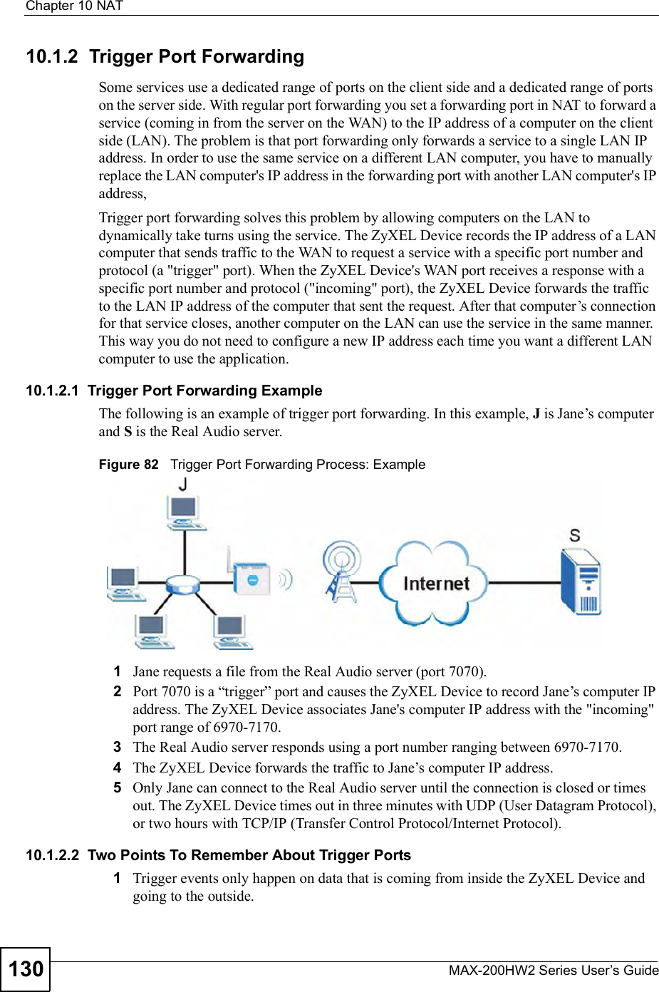 Chapter 10NATMAX-200HW2 Series User s Guide13010.1.2  Trigger Port ForwardingSome services use a dedicated range of ports on the client side and a dedicated range of ports on the server side. With regular port forwarding you set a forwarding port in NAT to forward a service (coming in from the server on the WAN) to the IP address of a computer on the client side (LAN). The problem is that port forwarding only forwards a service to a single LAN IP address. In order to use the same service on a different LAN computer, you have to manually replace the LAN computer&apos;s IP address in the forwarding port with another LAN computer&apos;s IP address, Trigger port forwarding solves this problem by allowing computers on the LAN to dynamically take turns using the service. The ZyXEL Device records the IP address of a LAN computer that sends traffic to the WAN to request a service with a specific port number and protocol (a &quot;trigger&quot; port). When the ZyXEL Device&apos;s WAN port receives a response with a specific port number and protocol (&quot;incoming&quot; port), the ZyXEL Device forwards the traffic to the LAN IP address of the computer that sent the request. After that computer!s connection for that service closes, another computer on the LAN can use the service in the same manner. This way you do not need to configure a new IP address each time you want a different LAN computer to use the application.10.1.2.1  Trigger Port Forwarding ExampleThe following is an example of trigger port forwarding. In this example, J is Jane!s computer and S is the Real Audio server.Figure 82   Trigger Port Forwarding Process: Example1Jane requests a file from the Real Audio server (port 7070).2Port 7070 is a &quot;trigger# port and causes the ZyXEL Device to record Jane!s computer IP address. The ZyXEL Device associates Jane&apos;s computer IP address with the &quot;incoming&quot; port range of 6970-7170.3The Real Audio server responds using a port number ranging between 6970-7170.4The ZyXEL Device forwards the traffic to Jane!s computer IP address. 5Only Jane can connect to the Real Audio server until the connection is closed or times out. The ZyXEL Device times out in three minutes with UDP (User Datagram Protocol), or two hours with TCP/IP (Transfer Control Protocol/Internet Protocol). 10.1.2.2  Two Points To Remember About Trigger Ports1Trigger events only happen on data that is coming from inside the ZyXEL Device and going to the outside.