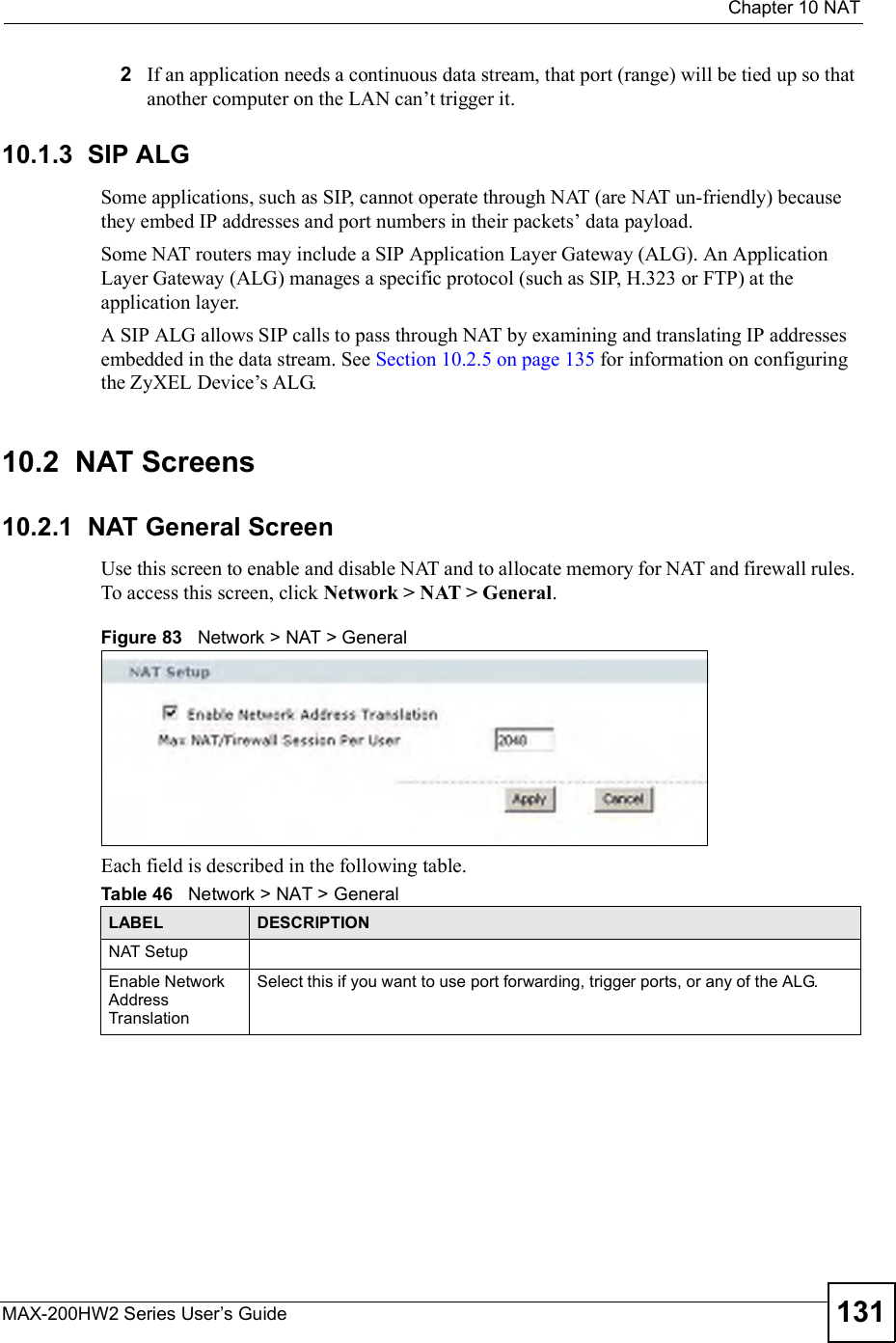  Chapter 10NATMAX-200HW2 Series User s Guide 1312If an application needs a continuous data stream, that port (range) will be tied up so that another computer on the LAN can!t trigger it. 10.1.3  SIP ALGSome applications, such as SIP, cannot operate through NAT (are NAT un-friendly) because they embed IP addresses and port numbers in their packets! data payload. Some NAT routers may include a SIP Application Layer Gateway (ALG). An Application Layer Gateway (ALG) manages a specific protocol (such as SIP, H.323 or FTP) at the application layer. A SIP ALG allows SIP calls to pass through NAT by examining and translating IP addresses embedded in the data stream. See Section 10.2.5 on page 135 for information on configuring the ZyXEL Device!s ALG.10.2  NAT Screens10.2.1  NAT General ScreenUse this screen to enable and disable NAT and to allocate memory for NAT and firewall rules. To access this screen, click Network &gt; NAT &gt; General.Figure 83   Network &gt; NAT &gt; GeneralEach field is described in the following table.Table 46   Network &gt; NAT &gt; GeneralLABEL DESCRIPTIONNAT SetupEnable Network Address TranslationSelect this if you want to use port forwarding, trigger ports, or any of the ALG.