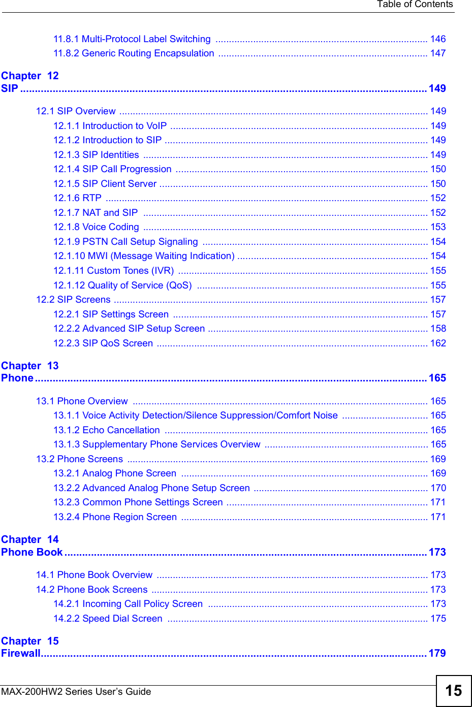  Table of ContentsMAX-200HW2 Series User s Guide 1511.8.1 Multi-Protocol Label Switching ...............................................................................14611.8.2 Generic Routing Encapsulation ..............................................................................147Chapter  12SIP..........................................................................................................................................14912.1 SIP Overview ...................................................................................................................14912.1.1 Introduction to VoIP ................................................................................................14912.1.2 Introduction to SIP ..................................................................................................14912.1.3 SIP Identities ..........................................................................................................14912.1.4 SIP Call Progression ..............................................................................................15012.1.5 SIP Client Server ....................................................................................................15012.1.6 RTP ........................................................................................................................15212.1.7 NAT and SIP ..........................................................................................................15212.1.8 Voice Coding ..........................................................................................................15312.1.9 PSTN Call Setup Signaling ....................................................................................15412.1.10 MWI (Message Waiting Indication) .......................................................................15412.1.11 Custom Tones (IVR) .............................................................................................15512.1.12 Quality of Service (QoS) ......................................................................................15512.2 SIP Screens .....................................................................................................................15712.2.1 SIP Settings Screen ...............................................................................................15712.2.2 Advanced SIP Setup Screen ..................................................................................15812.2.3 SIP QoS Screen .....................................................................................................162Chapter  13Phone.....................................................................................................................................16513.1 Phone Overview ..............................................................................................................16513.1.1 Voice Activity Detection/Silence Suppression/Comfort Noise ................................16513.1.2 Echo Cancellation ..................................................................................................16513.1.3 Supplementary Phone Services Overview .............................................................16513.2 Phone Screens ................................................................................................................16913.2.1 Analog Phone Screen ............................................................................................16913.2.2 Advanced Analog Phone Setup Screen .................................................................17013.2.3 Common Phone Settings Screen ...........................................................................17113.2.4 Phone Region Screen ............................................................................................171Chapter  14Phone Book...........................................................................................................................17314.1 Phone Book Overview .....................................................................................................17314.2 Phone Book Screens .......................................................................................................17314.2.1 Incoming Call Policy Screen ..................................................................................17314.2.2 Speed Dial Screen .................................................................................................175Chapter  15Firewall...................................................................................................................................179