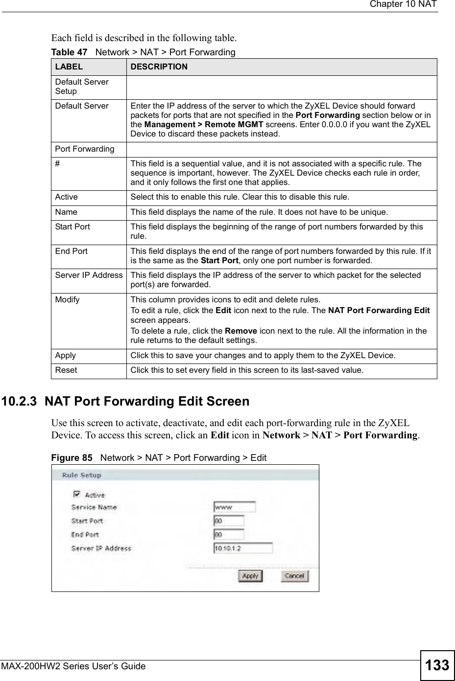  Chapter 10NATMAX-200HW2 Series User s Guide 133Each field is described in the following table.10.2.3  NAT Port Forwarding Edit ScreenUse this screen to activate, deactivate, and edit each port-forwarding rule in the ZyXEL Device. To access this screen, click an Edit icon in Network &gt; NAT &gt; Port Forwarding.Figure 85   Network &gt; NAT &gt; Port Forwarding &gt; EditTable 47   Network &gt; NAT &gt; Port ForwardingLABEL DESCRIPTIONDefault Server SetupDefault Server Enter the IP address of the server to which the ZyXEL Device should forward packets for ports that are not specified in the Port Forwarding section below or in the Management &gt; Remote MGMT screens. Enter 0.0.0.0 if you want the ZyXEL Device to discard these packets instead.Port Forwarding#This field is a sequential value, and it is not associated with a specific rule. The sequence is important, however. The ZyXEL Device checks each rule in order, and it only follows the first one that applies.Active Select this to enable this rule. Clear this to disable this rule.Name This field displays the name of the rule. It does not have to be unique.Start Port This field displays the beginning of the range of port numbers forwarded by this rule.End Port This field displays the end of the range of port numbers forwarded by this rule. If it is the same as the Start Port, only one port number is forwarded.Server IP Address This field displays the IP address of the server to which packet for the selected port(s) are forwarded.Modify This column provides icons to edit and delete rules.To edit a rule, click the Edit icon next to the rule. The NAT Port Forwarding Editscreen appears.To delete a rule, click the Remove icon next to the rule. All the information in the rule returns to the default settings.Apply Click this to save your changes and to apply them to the ZyXEL Device.Reset Click this to set every field in this screen to its last-saved value.