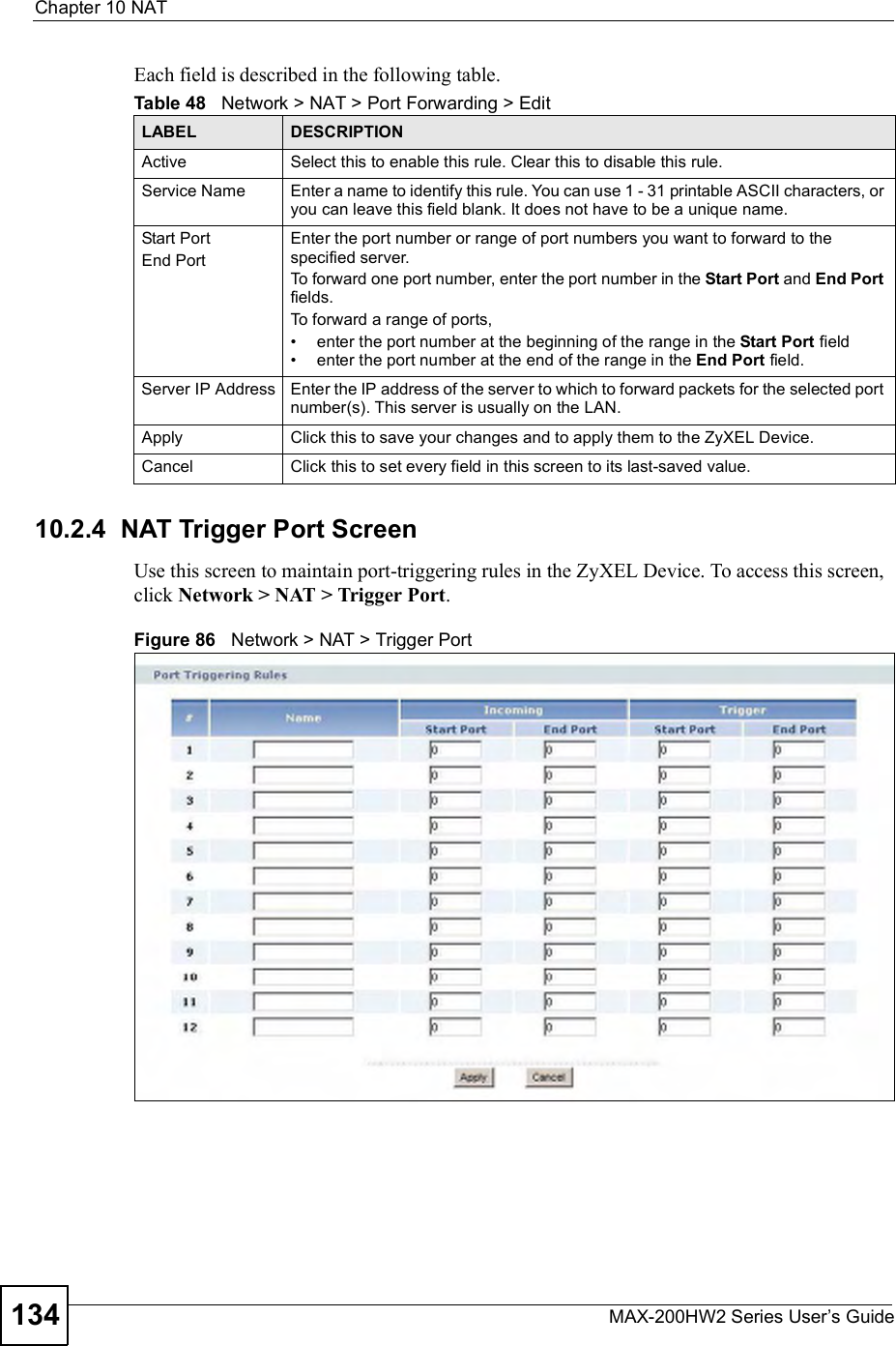 Chapter 10NATMAX-200HW2 Series User s Guide134Each field is described in the following table.10.2.4  NAT Trigger Port ScreenUse this screen to maintain port-triggering rules in the ZyXEL Device. To access this screen, click Network &gt; NAT &gt; Trigger Port.Figure 86   Network &gt; NAT &gt; Trigger PortTable 48   Network &gt; NAT &gt; Port Forwarding &gt; EditLABEL DESCRIPTIONActive Select this to enable this rule. Clear this to disable this rule.Service Name Enter a name to identify this rule. You can use 1 - 31 printable ASCII characters, or you can leave this field blank. It does not have to be a unique name.Start PortEnd PortEnter the port number or range of port numbers you want to forward to the specified server.To forward one port number, enter the port number in the Start Port and End Portfields.To forward a range of ports,#enter the port number at the beginning of the range in the Start Port field#enter the port number at the end of the range in the End Port field.Server IP Address Enter the IP address of the server to which to forward packets for the selected port number(s). This server is usually on the LAN.Apply Click this to save your changes and to apply them to the ZyXEL Device.Cancel Click this to set every field in this screen to its last-saved value.