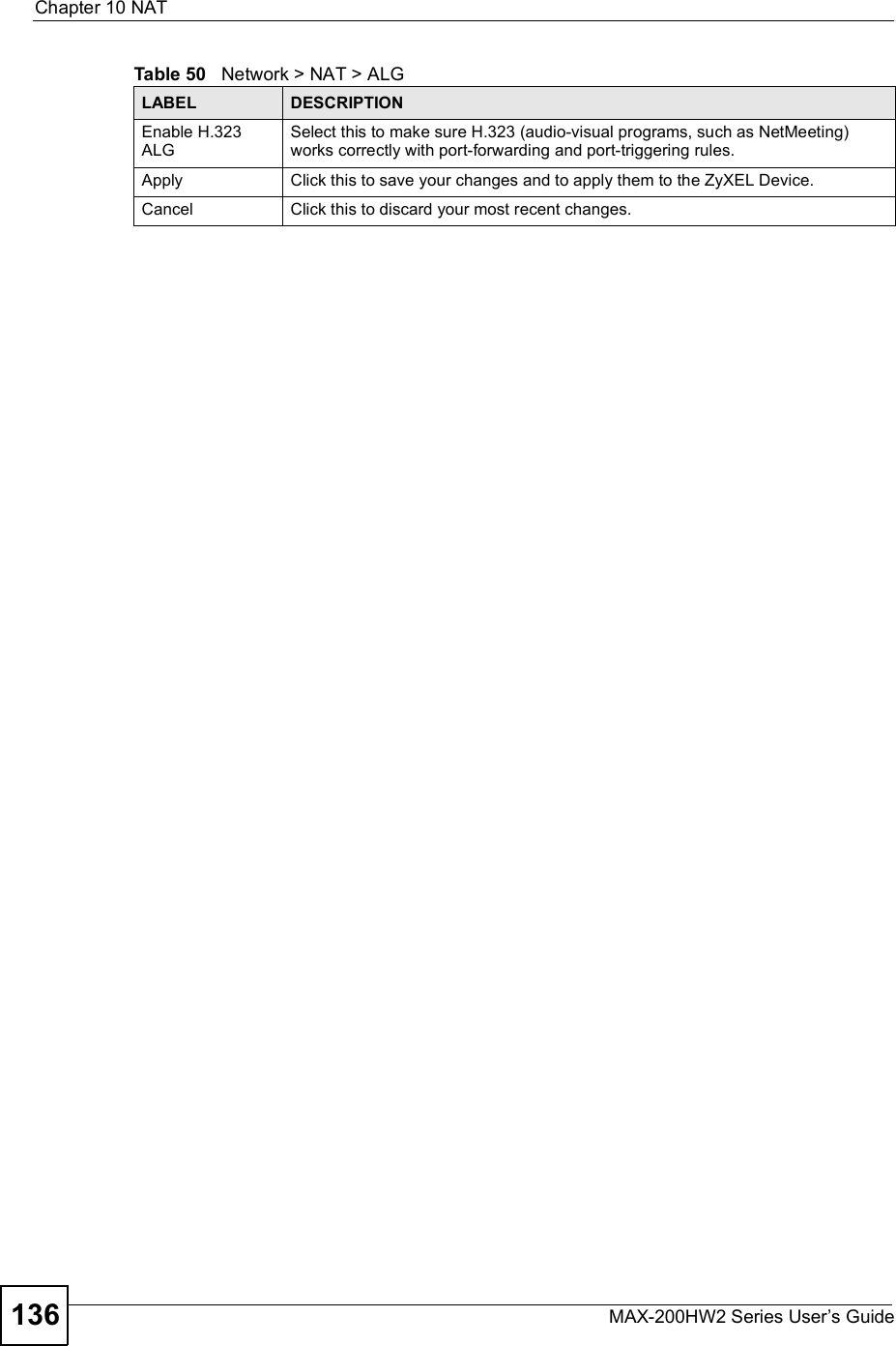 Chapter 10NATMAX-200HW2 Series User s Guide136Enable H.323 ALGSelect this to make sure H.323 (audio-visual programs, such as NetMeeting) works correctly with port-forwarding and port-triggering rules.Apply Click this to save your changes and to apply them to the ZyXEL Device.Cancel Click this to discard your most recent changes.Table 50   Network &gt; NAT &gt; ALGLABEL DESCRIPTION