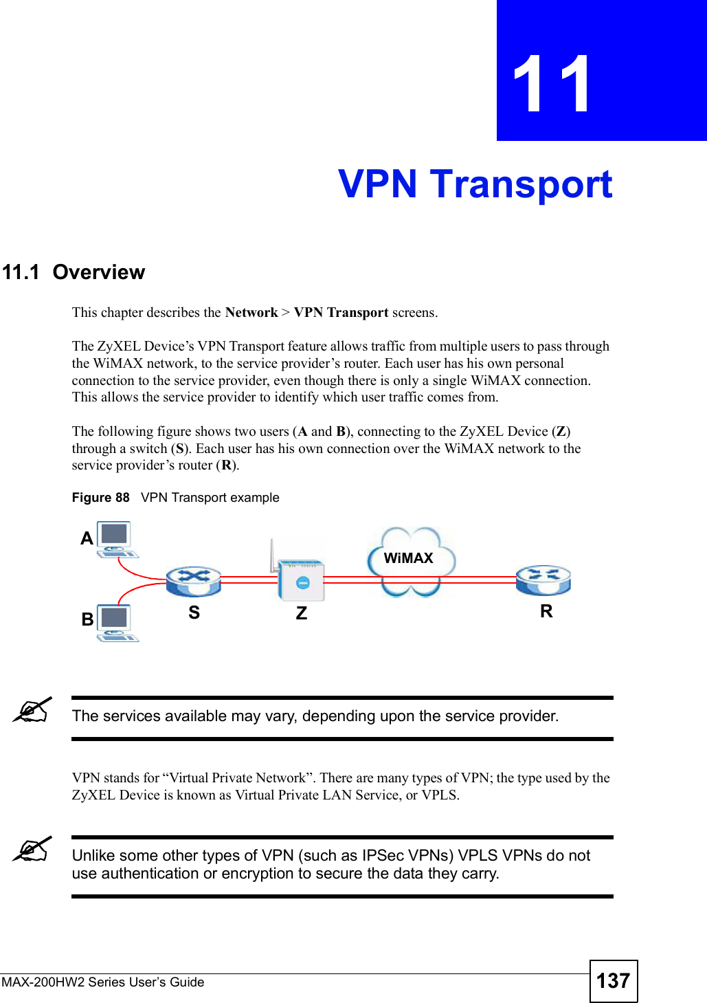 MAX-200HW2 Series User s Guide 137CHAPTER 11 VPN Transport11.1  OverviewThis chapter describes the Network &gt; VPN Transport screens.The ZyXEL Device!s VPN Transport feature allows traffic from multiple users to pass through the WiMAX network, to the service provider!s router. Each user has his own personal connection to the service provider, even though there is only a single WiMAX connection. This allows the service provider to identify which user traffic comes from.The following figure shows two users (A and B), connecting to the ZyXEL Device (Z)through a switch (S). Each user has his own connection over the WiMAX network to the service provider!s router (R).Figure 88   VPN Transport exampleThe services available may vary, depending upon the service provider.VPN stands for &quot;Virtual Private Network#. There are many types of VPN; the type used by the ZyXEL Device is known as Virtual Private LAN Service, or VPLS. Unlike some other types of VPN (such as IPSec VPNs) VPLS VPNs do not use authentication or encryption to secure the data they carry. ABSZRWiMAX