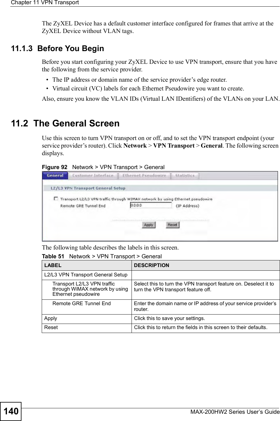 Chapter 11VPN TransportMAX-200HW2 Series User s Guide140The ZyXEL Device has a default customer interface configured for frames that arrive at the ZyXEL Device without VLAN tags.11.1.3  Before You BeginBefore you start configuring your ZyXEL Device to use VPN transport, ensure that you have the following from the service provider. The IP address or domain name of the service provider!s edge router. Virtual circuit (VC) labels for each Ethernet Pseudowire you want to create.Also, ensure you know the VLAN IDs (Virtual LAN IDentifiers) of the VLANs on your LAN.11.2  The General ScreenUse this screen to turn VPN transport on or off, and to set the VPN transport endpoint (your service provider!s router). Click Network &gt; VPN Transport &gt; General. The following screen displays.Figure 92   Network &gt; VPN Transport &gt; GeneralThe following table describes the labels in this screen.Table 51   Network &gt; VPN Transport &gt; GeneralLABEL DESCRIPTIONL2/L3 VPN Transport General SetupTransport L2/L3 VPN traffic through WiMAX network by using Ethernet pseudowireSelect this to turn the VPN transport feature on. Deselect it to turn the VPN transport feature off.Remote GRE Tunnel EndEnter the domain name or IP address of your service provider s router.  ApplyClick this to save your settings.ResetClick this to return the fields in this screen to their defaults.