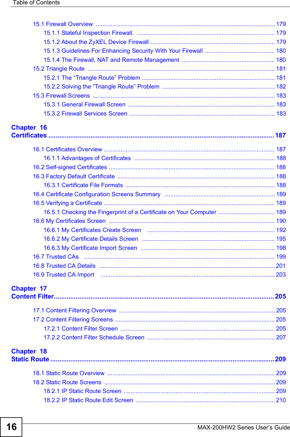 Table of ContentsMAX-200HW2 Series User s Guide1615.1 Firewall Overview ............................................................................................................17915.1.1 Stateful Inspection Firewall. ...................................................................................17915.1.2 About the ZyXEL Device Firewall ...........................................................................17915.1.3 Guidelines For Enhancing Security With Your Firewall ..........................................18015.1.4 The Firewall, NAT and Remote Management ........................................................18015.2 Triangle Route .................................................................................................................18115.2.1 The !Triangle Route&quot; Problem ................................................................................18115.2.2 Solving the !Triangle Route&quot; Problem ....................................................................18215.3 Firewall Screens ..............................................................................................................18315.3.1 General Firewall Screen .........................................................................................18315.3.2 Firewall Services Screen ........................................................................................183Chapter  16Certificates............................................................................................................................18716.1 Certificates Overview .......................................................................................................18716.1.1 Advantages of Certificates .....................................................................................18816.2 Self-signed Certificates ....................................................................................................18816.3 Factory Default Certificate ...............................................................................................18816.3.1 Certificate File Formats ..........................................................................................18816.4 Certificate Configuration Screens Summary ...................................................................18916.5 Verifying a Certificate .......................................................................................................18916.5.1 Checking the Fingerprint of a Certificate on Your Computer ..................................18916.6 My Certificates Screen ....................................................................................................19016.6.1 My Certificates Create Screen   .............................................................................19216.6.2 My Certificate Details Screen  ................................................................................19516.6.3 My Certificate Import Screen  .................................................................................19816.7 Trusted CAs   ...................................................................................................................19916.8 Trusted CA Details  ..........................................................................................................20116.9 Trusted CA Import   .........................................................................................................203Chapter  17Content Filter.........................................................................................................................20517.1 Content Filtering Overview ..............................................................................................20517.2 Content Filtering Screens ................................................................................................20517.2.1 Content Filter Screen .............................................................................................20517.2.2 Content Filter Schedule Screen .............................................................................207Chapter  18Static Route...........................................................................................................................20918.1 Static Route Overview .....................................................................................................20918.2 Static Route Screens .......................................................................................................20918.2.1 IP Static Route Screen ...........................................................................................20918.2.2 IP Static Route Edit Screen ....................................................................................210