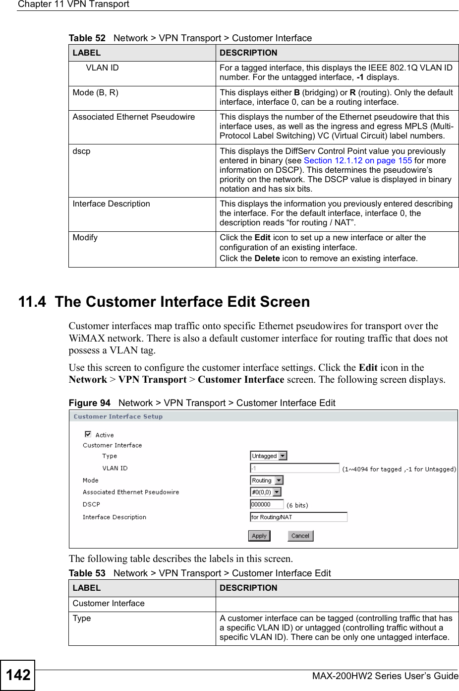 Chapter 11VPN TransportMAX-200HW2 Series User s Guide14211.4  The Customer Interface Edit ScreenCustomer interfaces map traffic onto specific Ethernet pseudowires for transport over the WiMAX network. There is also a default customer interface for routing traffic that does not possess a VLAN tag.Use this screen to configure the customer interface settings. Click the Edit icon in the Network &gt; VPN Transport &gt; Customer Interface screen. The following screen displays.Figure 94   Network &gt; VPN Transport &gt; Customer Interface EditThe following table describes the labels in this screen.VLAN IDFor a tagged interface, this displays the IEEE 802.1Q VLAN ID number. For the untagged interface, -1 displays.Mode (B, R)This displays either B (bridging) or R (routing). Only the default interface, interface 0, can be a routing interface.Associated Ethernet Pseudowire This displays the number of the Ethernet pseudowire that this interface uses, as well as the ingress and egress MPLS (Multi-Protocol Label Switching) VC (Virtual Circuit) label numbers.dscpThis displays the DiffServ Control Point value you previously entered in binary (see Section 12.1.12 on page 155 for more information on DSCP). This determines the pseudowire s priority on the network. The DSCP value is displayed in binary notation and has six bits.Interface DescriptionThis displays the information you previously entered describing the interface. For the default interface, interface 0, the description reads !for routing / NAT&quot;.ModifyClick the Edit icon to set up a new interface or alter the configuration of an existing interface.Click the Delete icon to remove an existing interface. Table 52   Network &gt; VPN Transport &gt; Customer InterfaceLABEL DESCRIPTIONTable 53   Network &gt; VPN Transport &gt; Customer Interface EditLABEL DESCRIPTIONCustomer InterfaceTypeA customer interface can be tagged (controlling traffic that has a specific VLAN ID) or untagged (controlling traffic without a specific VLAN ID). There can be only one untagged interface.