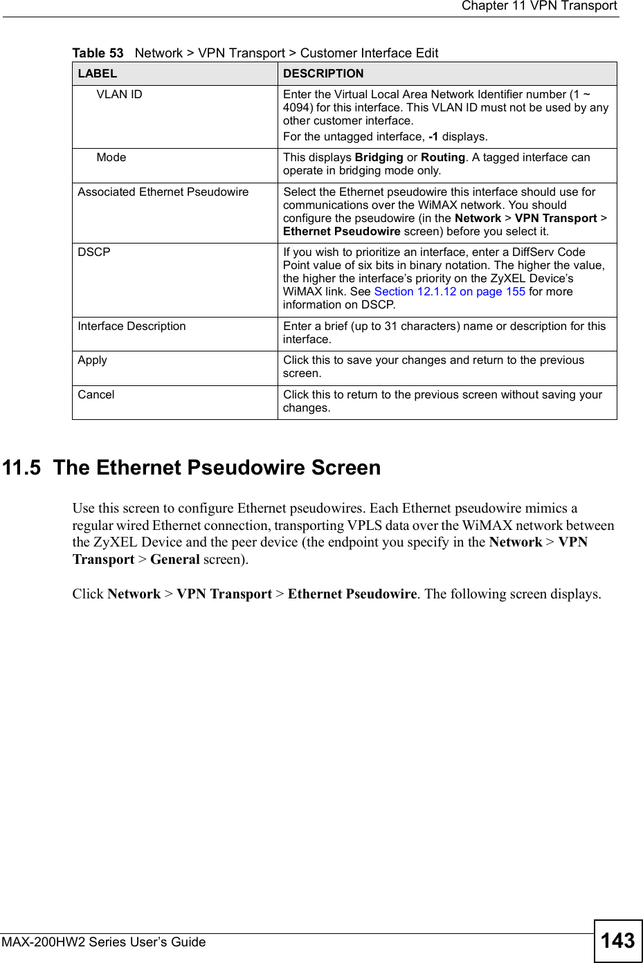  Chapter 11VPN TransportMAX-200HW2 Series User s Guide 14311.5  The Ethernet Pseudowire ScreenUse this screen to configure Ethernet pseudowires. Each Ethernet pseudowire mimics a regular wired Ethernet connection, transporting VPLS data over the WiMAX network between the ZyXEL Device and the peer device (the endpoint you specify in the Network &gt; VPN Transport &gt; General screen).Click Network &gt; VPN Transport &gt; Ethernet Pseudowire. The following screen displays.VLAN IDEnter the Virtual Local Area Network Identifier number (1 ~ 4094) for this interface. This VLAN ID must not be used by any other customer interface. For the untagged interface, -1 displays.ModeThis displays Bridging or Routing. A tagged interface can operate in bridging mode only.Associated Ethernet PseudowireSelect the Ethernet pseudowire this interface should use for communications over the WiMAX network. You should configure the pseudowire (in the Network &gt; VPN Transport &gt;Ethernet Pseudowire screen) before you select it.DSCPIf you wish to prioritize an interface, enter a DiffServ Code Point value of six bits in binary notation. The higher the value, the higher the interface s priority on the ZyXEL Device s WiMAX link. See Section 12.1.12 on page 155 for more information on DSCP.Interface DescriptionEnter a brief (up to 31 characters) name or description for this interface.ApplyClick this to save your changes and return to the previous screen.CancelClick this to return to the previous screen without saving your changes.Table 53   Network &gt; VPN Transport &gt; Customer Interface EditLABEL DESCRIPTION