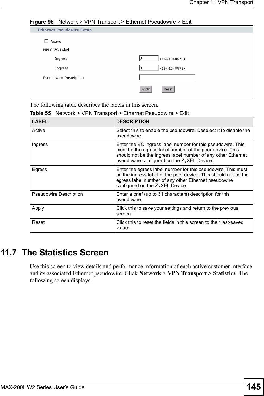  Chapter 11VPN TransportMAX-200HW2 Series User s Guide 145Figure 96   Network &gt; VPN Transport &gt; Ethernet Pseudowire &gt; EditThe following table describes the labels in this screen.11.7  The Statistics ScreenUse this screen to view details and performance information of each active customer interface and its associated Ethernet pseudowire. Click Network &gt; VPN Transport &gt; Statistics. The following screen displays.Table 55   Network &gt; VPN Transport &gt; Ethernet Pseudowire &gt; EditLABEL DESCRIPTIONActiveSelect this to enable the pseudowire. Deselect it to disable the pseudowire.IngressEnter the VC ingress label number for this pseudowire. This must be the egress label number of the peer device. This should not be the ingress label number of any other Ethernet pseudowire configured on the ZyXEL Device.EgressEnter the egress label number for this pseudowire. This must be the ingress label of the peer device. This should not be the egress label number of any other Ethernet pseudowire configured on the ZyXEL Device.Pseudowire DescriptionEnter a brief (up to 31 characters) description for this pseudowire.ApplyClick this to save your settings and return to the previous screen.ResetClick this to reset the fields in this screen to their last-saved values.