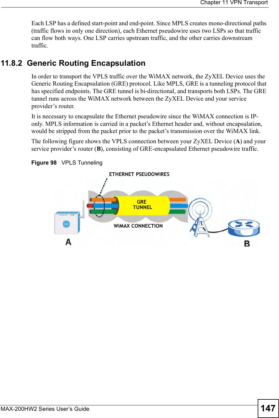  Chapter 11VPN TransportMAX-200HW2 Series User s Guide 147Each LSP has a defined start-point and end-point. Since MPLS creates mono-directional paths (traffic flows in only one direction), each Ethernet pseudowire uses two LSPs so that traffic can flow both ways. One LSP carries upstream traffic, and the other carries downstream traffic.11.8.2  Generic Routing EncapsulationIn order to transport the VPLS traffic over the WiMAX network, the ZyXEL Device uses the Generic Routing Encapsulation (GRE) protocol. Like MPLS, GRE is a tunneling protocol that has specified endpoints. The GRE tunnel is bi-directional, and transports both LSPs. The GRE tunnel runs across the WiMAX network between the ZyXEL Device and your service provider!s router.  It is necessary to encapsulate the Ethernet pseudowire since the WiMAX connection is IP-only. MPLS information is carried in a packet!s Ethernet header and, without encapsulation, would be stripped from the packet prior to the packet!s transmission over the WiMAX link.The following figure shows the VPLS connection between your ZyXEL Device (A) and your service provider!s router (B), consisting of GRE-encapsulated Ethernet pseudowire traffic.Figure 98   VPLS TunnelingETHERNET PSEUDOWIRESGRETUNNELWiMAX CONNECTION