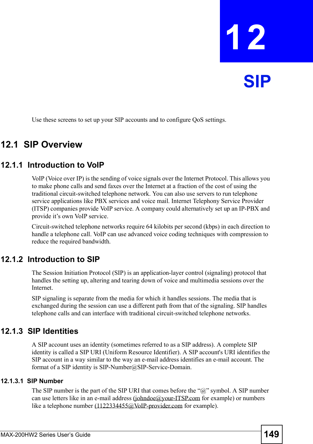 MAX-200HW2 Series User s Guide 149CHAPTER 12SIPUse these screens to set up your SIP accounts and to configure QoS settings.12.1  SIP Overview12.1.1  Introduction to VoIPVoIP (Voice over IP) is the sending of voice signals over the Internet Protocol. This allows you to make phone calls and send faxes over the Internet at a fraction of the cost of using the traditional circuit-switched telephone network. You can also use servers to run telephone service applications like PBX services and voice mail. Internet Telephony Service Provider (ITSP) companies provide VoIP service. A company could alternatively set up an IP-PBX and provide it!s own VoIP service.Circuit-switched telephone networks require 64 kilobits per second (kbps) in each direction to handle a telephone call. VoIP can use advanced voice coding techniques with compression to reduce the required bandwidth. 12.1.2  Introduction to SIPThe Session Initiation Protocol (SIP) is an application-layer control (signaling) protocol that handles the setting up, altering and tearing down of voice and multimedia sessions over the Internet.SIP signaling is separate from the media for which it handles sessions. The media that is exchanged during the session can use a different path from that of the signaling. SIP handles telephone calls and can interface with traditional circuit-switched telephone networks.12.1.3  SIP IdentitiesA SIP account uses an identity (sometimes referred to as a SIP address). A complete SIP identity is called a SIP URI (Uniform Resource Identifier). A SIP account&apos;s URI identifies the SIP account in a way similar to the way an e-mail address identifies an e-mail account. The format of a SIP identity is SIP-Number@SIP-Service-Domain.12.1.3.1  SIP NumberThe SIP number is the part of the SIP URI that comes before the &quot;@# symbol. A SIP number can use letters like in an e-mail address (johndoe@your-ITSP.com for example) or numbers like a telephone number (1122334455@VoIP-provider.com for example).