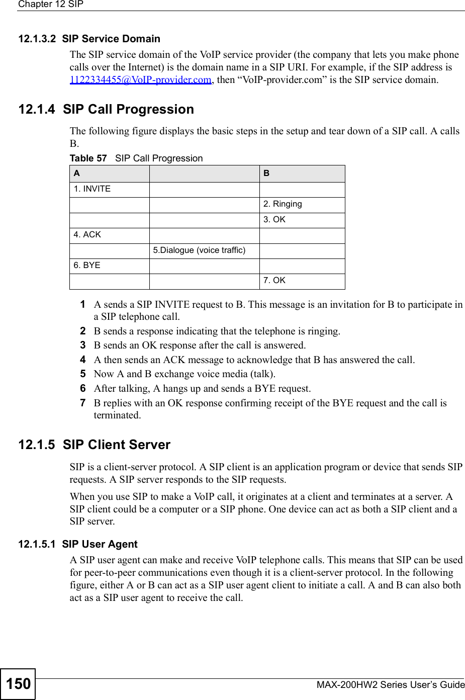 Chapter 12SIPMAX-200HW2 Series User s Guide15012.1.3.2  SIP Service DomainThe SIP service domain of the VoIP service provider (the company that lets you make phone calls over the Internet) is the domain name in a SIP URI. For example, if the SIP address is 1122334455@VoIP-provider.com, then &quot;VoIP-provider.com# is the SIP service domain.12.1.4  SIP Call ProgressionThe following figure displays the basic steps in the setup and tear down of a SIP call. A calls B.1A sends a SIP INVITE request to B. This message is an invitation for B to participate in a SIP telephone call. 2B sends a response indicating that the telephone is ringing.3B sends an OK response after the call is answered. 4A then sends an ACK message to acknowledge that B has answered the call. 5Now A and B exchange voice media (talk). 6After talking, A hangs up and sends a BYE request. 7B replies with an OK response confirming receipt of the BYE request and the call is terminated.12.1.5  SIP Client ServerSIP is a client-server protocol. A SIP client is an application program or device that sends SIP requests. A SIP server responds to the SIP requests. When you use SIP to make a VoIP call, it originates at a client and terminates at a server. A SIP client could be a computer or a SIP phone. One device can act as both a SIP client and a SIP server. 12.1.5.1  SIP User Agent A SIP user agent can make and receive VoIP telephone calls. This means that SIP can be used for peer-to-peer communications even though it is a client-server protocol. In the following figure, either A or B can act as a SIP user agent client to initiate a call. A and B can also both act as a SIP user agent to receive the call.Table 57   SIP Call ProgressionA B1. INVITE2. Ringing3. OK4. ACK 5.Dialogue (voice traffic)6. BYE7. OK