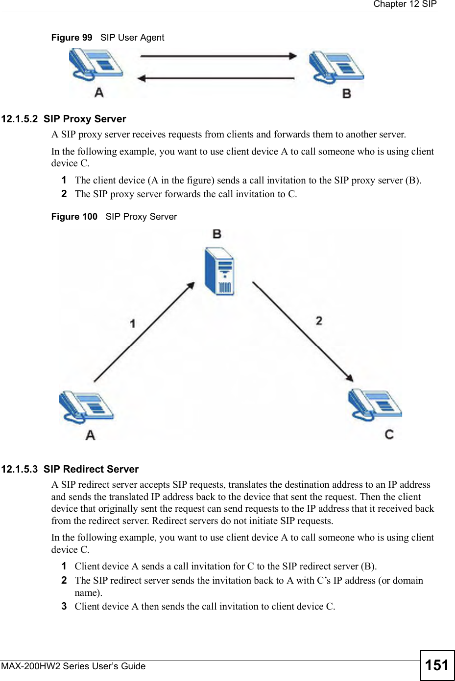  Chapter 12SIPMAX-200HW2 Series User s Guide 151Figure 99   SIP User Agent12.1.5.2  SIP Proxy ServerA SIP proxy server receives requests from clients and forwards them to another server.In the following example, you want to use client device A to call someone who is using client device C. 1The client device (A in the figure) sends a call invitation to the SIP proxy server (B).2The SIP proxy server forwards the call invitation to C.Figure 100   SIP Proxy Server12.1.5.3  SIP Redirect ServerA SIP redirect server accepts SIP requests, translates the destination address to an IP address and sends the translated IP address back to the device that sent the request. Then the client device that originally sent the request can send requests to the IP address that it received back from the redirect server. Redirect servers do not initiate SIP requests. In the following example, you want to use client device A to call someone who is using client device C. 1Client device A sends a call invitation for C to the SIP redirect server (B).2The SIP redirect server sends the invitation back to A with C!s IP address (or domain name).3Client device A then sends the call invitation to client device C.