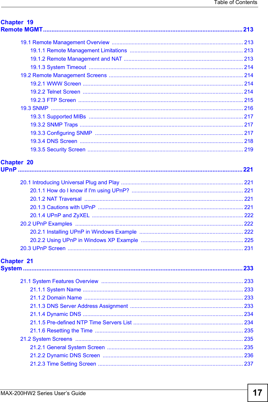  Table of ContentsMAX-200HW2 Series User s Guide 17Chapter  19Remote MGMT.......................................................................................................................21319.1 Remote Management Overview ......................................................................................21319.1.1 Remote Management Limitations ..........................................................................21319.1.2 Remote Management and NAT ..............................................................................21319.1.3 System Timeout .....................................................................................................21419.2 Remote Management Screens ........................................................................................21419.2.1 WWW Screen .........................................................................................................21419.2.2 Telnet Screen .........................................................................................................21419.2.3 FTP Screen ............................................................................................................21519.3 SNMP ..............................................................................................................................21619.3.1 Supported MIBs .....................................................................................................21719.3.2 SNMP Traps ...........................................................................................................21719.3.3 Configuring SNMP .................................................................................................21719.3.4 DNS Screen ...........................................................................................................21819.3.5 Security Screen ......................................................................................................219Chapter  20UPnP......................................................................................................................................22120.1 Introducing Universal Plug and Play ................................................................................22120.1.1 How do I know if I&apos;m using UPnP? .........................................................................22120.1.2 NAT Traversal ........................................................................................................22120.1.3 Cautions with UPnP ...............................................................................................22120.1.4 UPnP and ZyXEL ...................................................................................................22220.2 UPnP Examples ..............................................................................................................22220.2.1 Installing UPnP in Windows Example ....................................................................22220.2.2 Using UPnP in Windows XP Example ...................................................................22520.3 UPnP Screen ...................................................................................................................231Chapter  21System...................................................................................................................................23321.1 System Features Overview .............................................................................................23321.1.1 System Name .........................................................................................................23321.1.2 Domain Name ........................................................................................................23321.1.3 DNS Server Address Assignment ..........................................................................23321.1.4 Dynamic DNS .........................................................................................................23421.1.5 Pre-defined NTP Time Servers List ........................................................................23421.1.6 Resetting the Time .................................................................................................23521.2 System Screens ..............................................................................................................23521.2.1 General System Screen .........................................................................................23521.2.2 Dynamic DNS Screen ............................................................................................23621.2.3 Time Setting Screen ...............................................................................................237