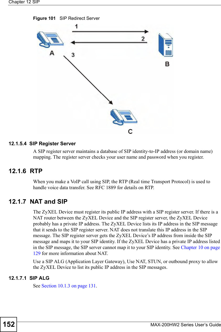 Chapter 12SIPMAX-200HW2 Series User s Guide152Figure 101   SIP Redirect Server12.1.5.4  SIP Register ServerA SIP register server maintains a database of SIP identity-to-IP address (or domain name) mapping. The register server checks your user name and password when you register. 12.1.6  RTPWhen you make a VoIP call using SIP, the RTP (Real time Transport Protocol) is used to handle voice data transfer. See RFC 1889 for details on RTP.12.1.7  NAT and SIPThe ZyXEL Device must register its public IP address with a SIP register server. If there is a NAT router between the ZyXEL Device and the SIP register server, the ZyXEL Device probably has a private IP address. The ZyXEL Device lists its IP address in the SIP message that it sends to the SIP register server. NAT does not translate this IP address in the SIP message. The SIP register server gets the ZyXEL Device!s IP address from inside the SIP message and maps it to your SIP identity. If the ZyXEL Device has a private IP address listed in the SIP message, the SIP server cannot map it to your SIP identity. See Chapter 10 on page 129 for more information about NAT.Use a SIP ALG (Application Layer Gateway), Use NAT, STUN, or outbound proxy to allow the ZyXEL Device to list its public IP address in the SIP messages.12.1.7.1  SIP ALGSee Section 10.1.3 on page 131.