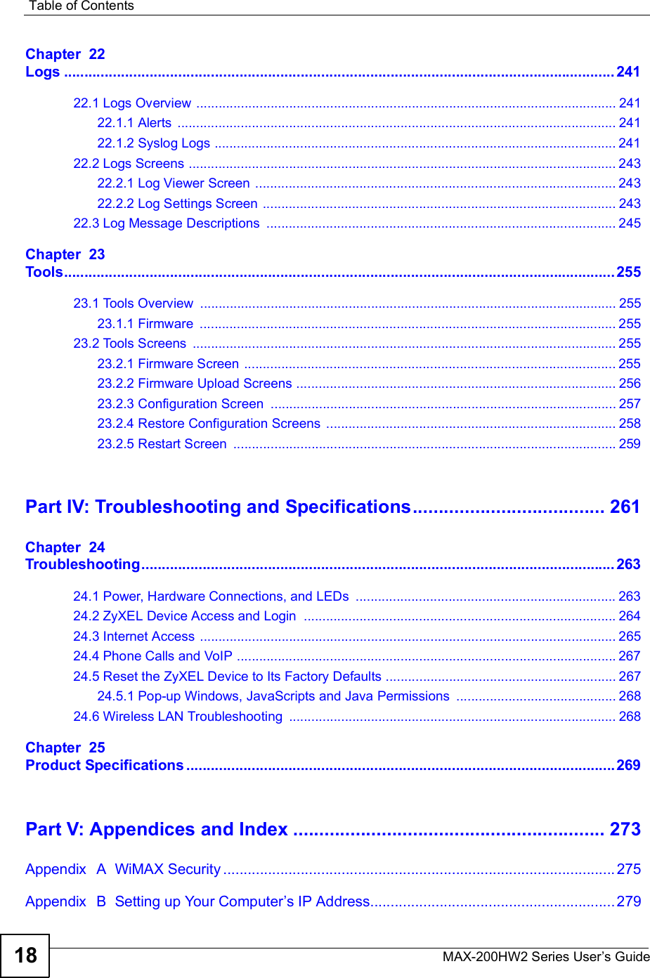 Table of ContentsMAX-200HW2 Series User s Guide18Chapter  22Logs.......................................................................................................................................24122.1 Logs Overview .................................................................................................................24122.1.1 Alerts ......................................................................................................................24122.1.2 Syslog Logs ............................................................................................................24122.2 Logs Screens ...................................................................................................................24322.2.1 Log Viewer Screen .................................................................................................24322.2.2 Log Settings Screen ...............................................................................................24322.3 Log Message Descriptions ..............................................................................................245Chapter  23Tools.......................................................................................................................................25523.1 Tools Overview ................................................................................................................25523.1.1 Firmware ................................................................................................................25523.2 Tools Screens ..................................................................................................................25523.2.1 Firmware Screen ....................................................................................................25523.2.2 Firmware Upload Screens ......................................................................................25623.2.3 Configuration Screen .............................................................................................25723.2.4 Restore Configuration Screens ..............................................................................25823.2.5 Restart Screen .......................................................................................................259Part IV: Troubleshooting and Specifications.....................................261Chapter  24Troubleshooting....................................................................................................................26324.1 Power, Hardware Connections, and LEDs ......................................................................26324.2 ZyXEL Device Access and Login ....................................................................................26424.3 Internet Access ................................................................................................................26524.4 Phone Calls and VoIP ......................................................................................................26724.5 Reset the ZyXEL Device to Its Factory Defaults ..............................................................26724.5.1 Pop-up Windows, JavaScripts and Java Permissions ...........................................26824.6 Wireless LAN Troubleshooting ........................................................................................268Chapter  25Product Specifications.........................................................................................................269Part V: Appendices and Index............................................................273Appendix  A  WiMAX Security................................................................................................275Appendix  B  Setting up Your Computer s IP Address............................................................279