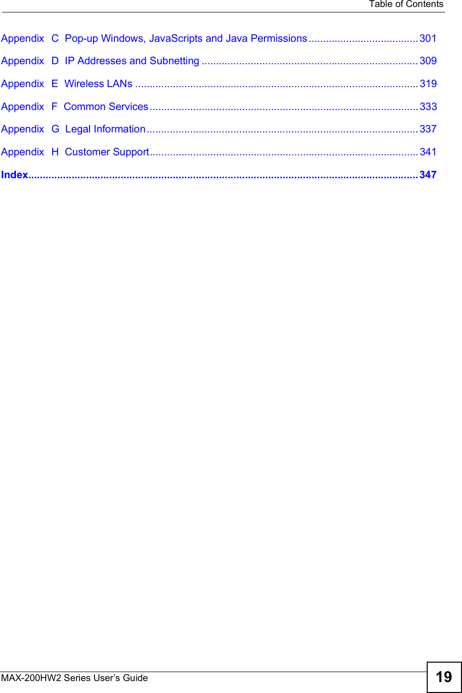  Table of ContentsMAX-200HW2 Series User s Guide 19Appendix  C  Pop-up Windows, JavaScripts and Java Permissions......................................301Appendix  D  IP Addresses and Subnetting...........................................................................309Appendix  E  Wireless LANs..................................................................................................319Appendix  F  Common Services.............................................................................................333Appendix  G  Legal Information..............................................................................................337Appendix  H  Customer Support.............................................................................................341Index.......................................................................................................................................347