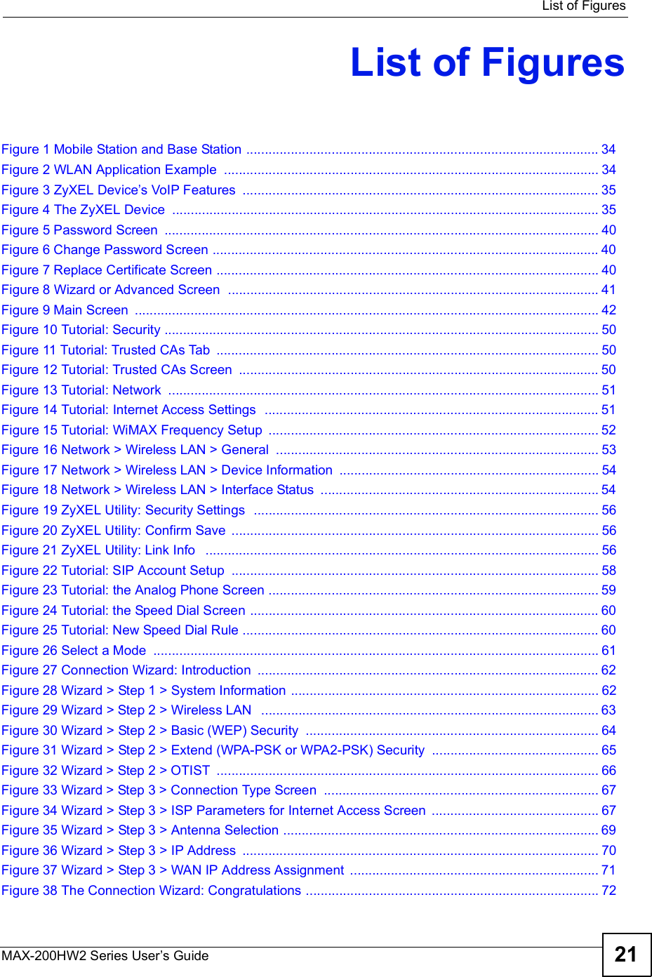  List of FiguresMAX-200HW2 Series User s Guide 21List of FiguresFigure 1 Mobile Station and Base Station ...............................................................................................34Figure 2 WLAN Application Example .....................................................................................................34Figure 3 ZyXEL Device s VoIP Features ................................................................................................35Figure 4 The ZyXEL Device ...................................................................................................................35Figure 5 Password Screen .....................................................................................................................40Figure 6 Change Password Screen ........................................................................................................40Figure 7 Replace Certificate Screen .......................................................................................................40Figure 8 Wizard or Advanced Screen  ....................................................................................................41Figure 9 Main Screen .............................................................................................................................42Figure 10 Tutorial: Security .....................................................................................................................50Figure 11 Tutorial: Trusted CAs Tab .......................................................................................................50Figure 12 Tutorial: Trusted CAs Screen .................................................................................................50Figure 13 Tutorial: Network ....................................................................................................................51Figure 14 Tutorial: Internet Access Settings  ..........................................................................................51Figure 15 Tutorial: WiMAX Frequency Setup .........................................................................................52Figure 16 Network &gt; Wireless LAN &gt; General .......................................................................................53Figure 17 Network &gt; Wireless LAN &gt; Device Information ......................................................................54Figure 18 Network &gt; Wireless LAN &gt; Interface Status ...........................................................................54Figure 19 ZyXEL Utility: Security Settings  .............................................................................................56Figure 20 ZyXEL Utility: Confirm Save ...................................................................................................56Figure 21 ZyXEL Utility: Link Info  ..........................................................................................................56Figure 22 Tutorial: SIP Account Setup ...................................................................................................58Figure 23 Tutorial: the Analog Phone Screen .........................................................................................59Figure 24 Tutorial: the Speed Dial Screen ..............................................................................................60Figure 25 Tutorial: New Speed Dial Rule ................................................................................................60Figure 26 Select a Mode ........................................................................................................................61Figure 27 Connection Wizard: Introduction ............................................................................................62Figure 28 Wizard &gt; Step 1 &gt; System Information ...................................................................................62Figure 29 Wizard &gt; Step 2 &gt; Wireless LAN  ...........................................................................................63Figure 30 Wizard &gt; Step 2 &gt; Basic (WEP) Security ...............................................................................64Figure 31 Wizard &gt; Step 2 &gt; Extend (WPA-PSK or WPA2-PSK) Security .............................................65Figure 32 Wizard &gt; Step 2 &gt; OTIST .......................................................................................................66Figure 33 Wizard &gt; Step 3 &gt; Connection Type Screen ..........................................................................67Figure 34 Wizard &gt; Step 3 &gt; ISP Parameters for Internet Access Screen .............................................67Figure 35 Wizard &gt; Step 3 &gt; Antenna Selection .....................................................................................69Figure 36 Wizard &gt; Step 3 &gt; IP Address ................................................................................................70Figure 37 Wizard &gt; Step 3 &gt; WAN IP Address Assignment ...................................................................71Figure 38 The Connection Wizard: Congratulations ...............................................................................72