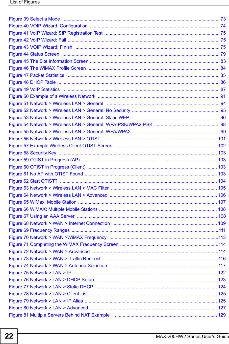 List of FiguresMAX-200HW2 Series User s Guide22Figure 39 Select a Mode ........................................................................................................................73Figure 40 VOIP Wizard: Configuration ...................................................................................................74Figure 41 VoIP Wizard: SIP Registration Test ........................................................................................75Figure 42 VoIP Wizard: Fail ....................................................................................................................75Figure 43 VOIP Wizard: Finish  ..............................................................................................................75Figure 44 Status Screen .........................................................................................................................79Figure 45 The Site Information Screen ...................................................................................................83Figure 46 The WiMAX Profile Screen  ....................................................................................................84Figure 47 Packet Statistics .....................................................................................................................85Figure 48 DHCP Table ............................................................................................................................86Figure 49 VoIP Statistics .........................................................................................................................87Figure 50 Example of a Wireless Network .............................................................................................91Figure 51 Network &gt; Wireless LAN &gt; General  ......................................................................................94Figure 52 Network &gt; Wireless LAN &gt; General: No Security ...................................................................95Figure 53 Network &gt; Wireless LAN &gt; General: Static WEP ...................................................................96Figure 54 Network &gt; Wireless LAN &gt; General: WPA-PSK/WPA2-PSK ..................................................98Figure 55 Network &gt; Wireless LAN &gt; General: WPA/WPA2 ...................................................................99Figure 56 Network &gt; Wireless LAN &gt; OTIST  .......................................................................................101Figure 57 Example Wireless Client OTIST Screen ..............................................................................102Figure 58 Security Key .........................................................................................................................103Figure 59 OTIST in Progress (AP) .......................................................................................................103Figure 60 OTIST in Progress (Client) ...................................................................................................103Figure 61 No AP with OTIST Found .....................................................................................................103Figure 62 Start OTIST? ........................................................................................................................104Figure 63 Network &gt; Wireless LAN &gt; MAC Filter .................................................................................105Figure 64 Network &gt; Wireless LAN &gt; Advanced ..................................................................................106Figure 65 WiMax: Mobile Station ..........................................................................................................107Figure 66 WiMAX: Multiple Mobile Stations ..........................................................................................108Figure 67 Using an AAA Server ...........................................................................................................108Figure 68 Network &gt; WAN &gt; Internet Connection ................................................................................109Figure 69 Frequency Ranges ................................................................................................................111Figure 70 Network &gt; WAN &gt;WiMAX Frequency ....................................................................................113Figure 71 Completing the WiMAX Frequency Screen ...........................................................................114Figure 72 Network &gt; WAN &gt; Advanced .................................................................................................114Figure 73 Network &gt; WAN &gt; Traffic Redirect .........................................................................................116Figure 74 Network &gt; WAN &gt; Antenna Selection ....................................................................................117Figure 75 Network &gt; LAN &gt; IP ..............................................................................................................122Figure 76 Network &gt; LAN &gt; DHCP Setup ............................................................................................123Figure 77 Network &gt; LAN &gt; Static DHCP .............................................................................................124Figure 78 Network &gt; LAN &gt; Client List .................................................................................................125Figure 79 Network &gt; LAN &gt; IP Alias .....................................................................................................125Figure 80 Network &gt; LAN &gt; Advanced .................................................................................................127Figure 81 Multiple Servers Behind NAT Example ................................................................................129