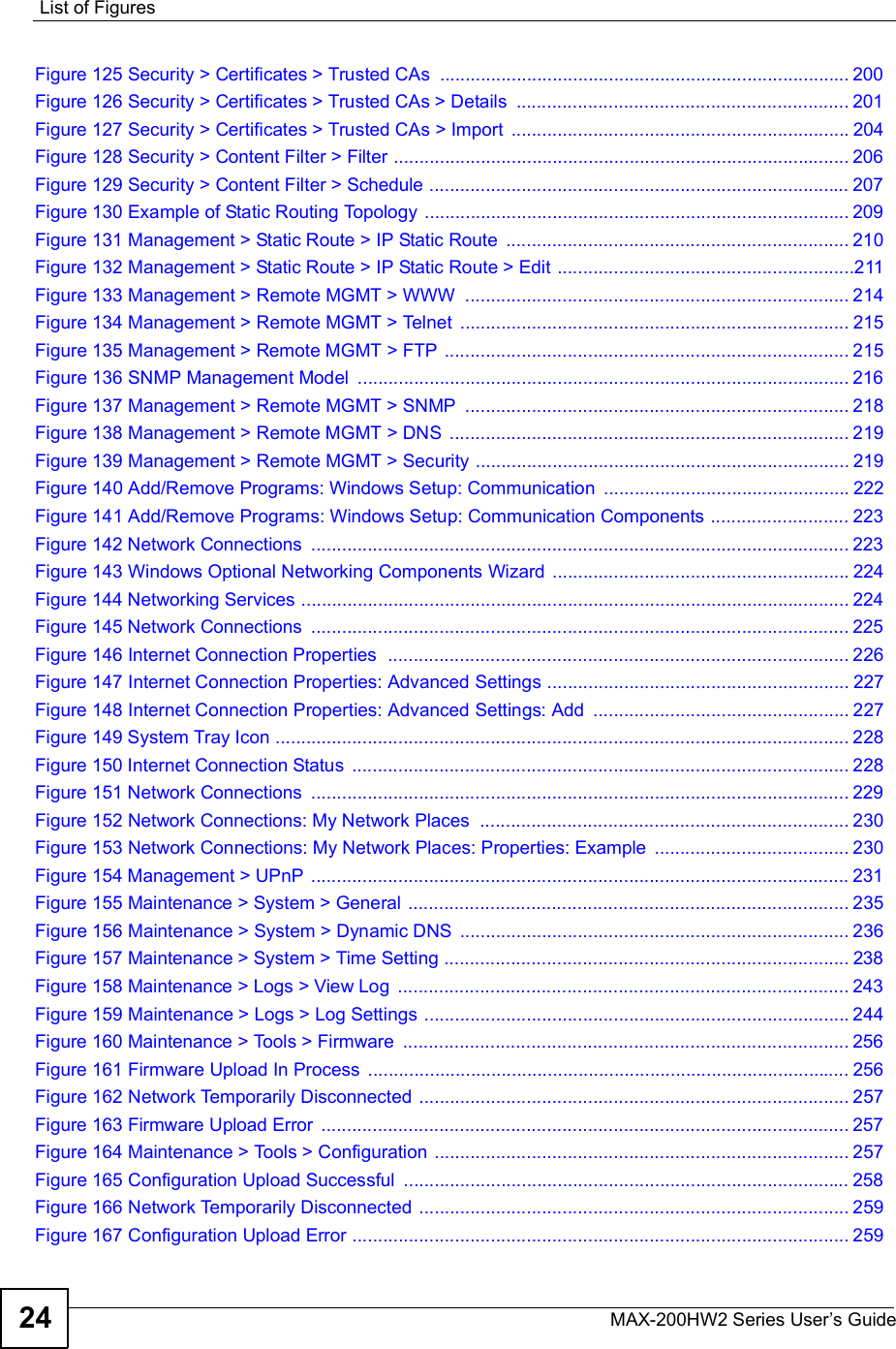 List of FiguresMAX-200HW2 Series User s Guide24Figure 125 Security &gt; Certificates &gt; Trusted CAs ................................................................................200Figure 126 Security &gt; Certificates &gt; Trusted CAs &gt; Details .................................................................201Figure 127 Security &gt; Certificates &gt; Trusted CAs &gt; Import ..................................................................204Figure 128 Security &gt; Content Filter &gt; Filter .........................................................................................206Figure 129 Security &gt; Content Filter &gt; Schedule ..................................................................................207Figure 130 Example of Static Routing Topology ...................................................................................209Figure 131 Management &gt; Static Route &gt; IP Static Route ...................................................................210Figure 132 Management &gt; Static Route &gt; IP Static Route &gt; Edit ..........................................................211Figure 133 Management &gt; Remote MGMT &gt; WWW ...........................................................................214Figure 134 Management &gt; Remote MGMT &gt; Telnet ............................................................................215Figure 135 Management &gt; Remote MGMT &gt; FTP ...............................................................................215Figure 136 SNMP Management Model ................................................................................................216Figure 137 Management &gt; Remote MGMT &gt; SNMP ...........................................................................218Figure 138 Management &gt; Remote MGMT &gt; DNS ..............................................................................219Figure 139 Management &gt; Remote MGMT &gt; Security .........................................................................219Figure 140 Add/Remove Programs: Windows Setup: Communication ................................................222Figure 141 Add/Remove Programs: Windows Setup: Communication Components ...........................223Figure 142 Network Connections .........................................................................................................223Figure 143 Windows Optional Networking Components Wizard ..........................................................224Figure 144 Networking Services ...........................................................................................................224Figure 145 Network Connections .........................................................................................................225Figure 146 Internet Connection Properties  ..........................................................................................226Figure 147 Internet Connection Properties: Advanced Settings ...........................................................227Figure 148 Internet Connection Properties: Advanced Settings: Add ..................................................227Figure 149 System Tray Icon ................................................................................................................228Figure 150 Internet Connection Status .................................................................................................228Figure 151 Network Connections .........................................................................................................229Figure 152 Network Connections: My Network Places ........................................................................230Figure 153 Network Connections: My Network Places: Properties: Example ......................................230Figure 154 Management &gt; UPnP .........................................................................................................231Figure 155 Maintenance &gt; System &gt; General ......................................................................................235Figure 156 Maintenance &gt; System &gt; Dynamic DNS ............................................................................236Figure 157 Maintenance &gt; System &gt; Time Setting ...............................................................................238Figure 158 Maintenance &gt; Logs &gt; View Log ........................................................................................243Figure 159 Maintenance &gt; Logs &gt; Log Settings ...................................................................................244Figure 160 Maintenance &gt; Tools &gt; Firmware .......................................................................................256Figure 161 Firmware Upload In Process ..............................................................................................256Figure 162 Network Temporarily Disconnected ....................................................................................257Figure 163 Firmware Upload Error .......................................................................................................257Figure 164 Maintenance &gt; Tools &gt; Configuration .................................................................................257Figure 165 Configuration Upload Successful .......................................................................................258Figure 166 Network Temporarily Disconnected ....................................................................................259Figure 167 Configuration Upload Error .................................................................................................259