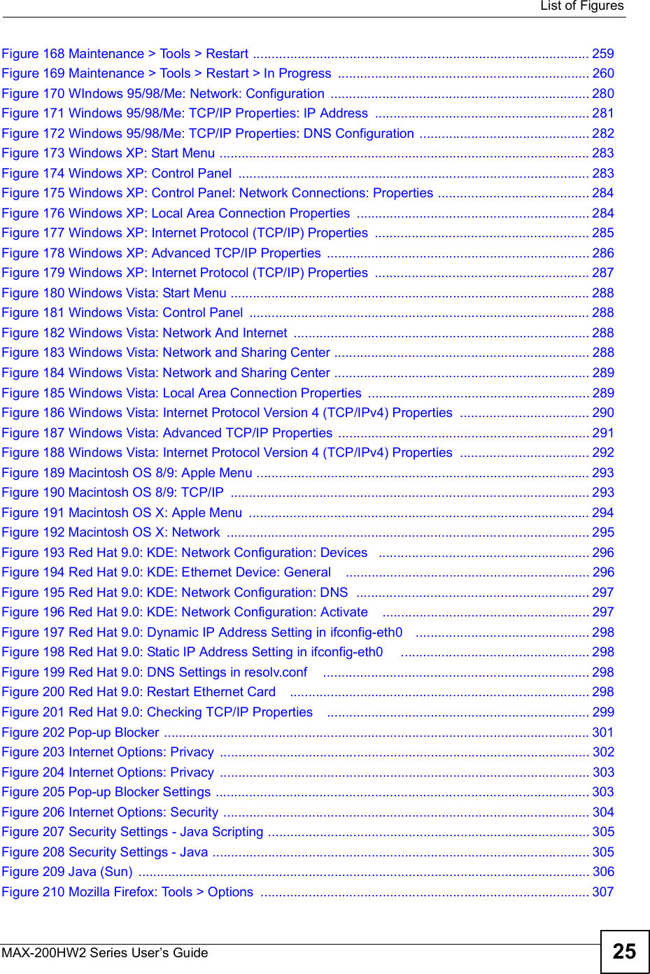  List of FiguresMAX-200HW2 Series User s Guide 25Figure 168 Maintenance &gt; Tools &gt; Restart ...........................................................................................259Figure 169 Maintenance &gt; Tools &gt; Restart &gt; In Progress ....................................................................260Figure 170 WIndows 95/98/Me: Network: Configuration ......................................................................280Figure 171 Windows 95/98/Me: TCP/IP Properties: IP Address ..........................................................281Figure 172 Windows 95/98/Me: TCP/IP Properties: DNS Configuration ..............................................282Figure 173 Windows XP: Start Menu ....................................................................................................283Figure 174 Windows XP: Control Panel ...............................................................................................283Figure 175 Windows XP: Control Panel: Network Connections: Properties .........................................284Figure 176 Windows XP: Local Area Connection Properties ...............................................................284Figure 177 Windows XP: Internet Protocol (TCP/IP) Properties ..........................................................285Figure 178 Windows XP: Advanced TCP/IP Properties .......................................................................286Figure 179 Windows XP: Internet Protocol (TCP/IP) Properties ..........................................................287Figure 180 Windows Vista: Start Menu .................................................................................................288Figure 181 Windows Vista: Control Panel ............................................................................................288Figure 182 Windows Vista: Network And Internet ................................................................................288Figure 183 Windows Vista: Network and Sharing Center .....................................................................288Figure 184 Windows Vista: Network and Sharing Center .....................................................................289Figure 185 Windows Vista: Local Area Connection Properties ............................................................289Figure 186 Windows Vista: Internet Protocol Version 4 (TCP/IPv4) Properties ...................................290Figure 187 Windows Vista: Advanced TCP/IP Properties ....................................................................291Figure 188 Windows Vista: Internet Protocol Version 4 (TCP/IPv4) Properties ...................................292Figure 189 Macintosh OS 8/9: Apple Menu ..........................................................................................293Figure 190 Macintosh OS 8/9: TCP/IP .................................................................................................293Figure 191 Macintosh OS X: Apple Menu ............................................................................................294Figure 192 Macintosh OS X: Network ..................................................................................................295Figure 193 Red Hat 9.0: KDE: Network Configuration: Devices  .........................................................296Figure 194 Red Hat 9.0: KDE: Ethernet Device: General   ..................................................................296Figure 195 Red Hat 9.0: KDE: Network Configuration: DNS  ...............................................................297Figure 196 Red Hat 9.0: KDE: Network Configuration: Activate  ........................................................297Figure 197 Red Hat 9.0: Dynamic IP Address Setting in ifconfig-eth0   ...............................................298Figure 198 Red Hat 9.0: Static IP Address Setting in ifconfig-eth0    ...................................................298Figure 199 Red Hat 9.0: DNS Settings in resolv.conf    ........................................................................298Figure 200 Red Hat 9.0: Restart Ethernet Card   .................................................................................298Figure 201 Red Hat 9.0: Checking TCP/IP Properties   .......................................................................299Figure 202 Pop-up Blocker ...................................................................................................................301Figure 203 Internet Options: Privacy ....................................................................................................302Figure 204 Internet Options: Privacy ....................................................................................................303Figure 205 Pop-up Blocker Settings .....................................................................................................303Figure 206 Internet Options: Security ...................................................................................................304Figure 207 Security Settings - Java Scripting .......................................................................................305Figure 208 Security Settings - Java ......................................................................................................305Figure 209 Java (Sun) ..........................................................................................................................306Figure 210 Mozilla Firefox: Tools &gt; Options .........................................................................................307