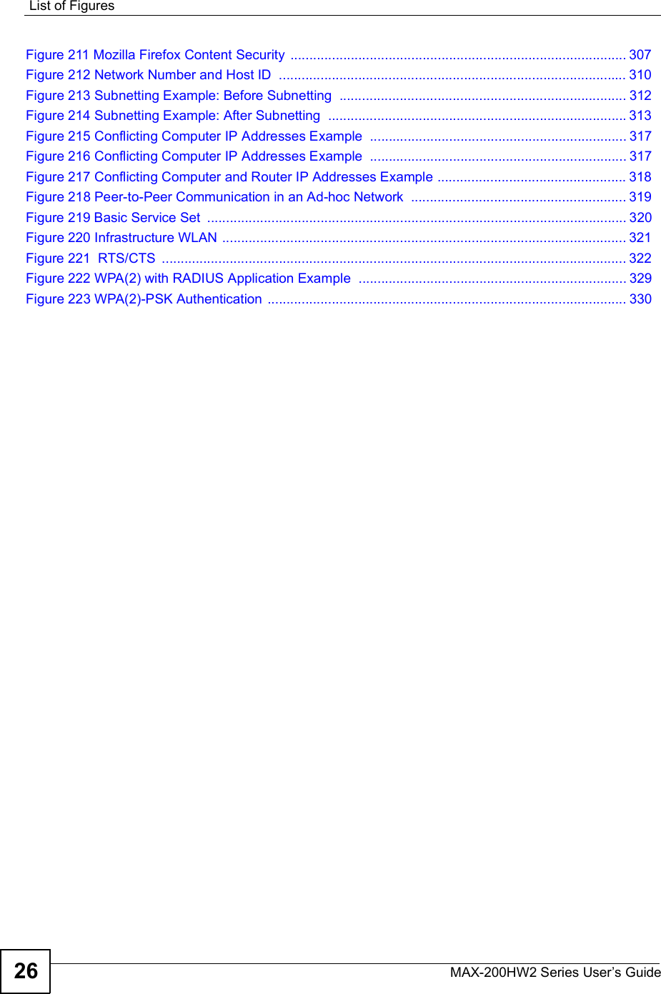 List of FiguresMAX-200HW2 Series User s Guide26Figure 211 Mozilla Firefox Content Security .........................................................................................307Figure 212 Network Number and Host ID ............................................................................................310Figure 213 Subnetting Example: Before Subnetting ............................................................................312Figure 214 Subnetting Example: After Subnetting ...............................................................................313Figure 215 Conflicting Computer IP Addresses Example ....................................................................317Figure 216 Conflicting Computer IP Addresses Example ....................................................................317Figure 217 Conflicting Computer and Router IP Addresses Example ..................................................318Figure 218 Peer-to-Peer Communication in an Ad-hoc Network .........................................................319Figure 219 Basic Service Set ...............................................................................................................320Figure 220 Infrastructure WLAN ...........................................................................................................321Figure 221  RTS/CTS ...........................................................................................................................322Figure 222 WPA(2) with RADIUS Application Example .......................................................................329Figure 223 WPA(2)-PSK Authentication ...............................................................................................330