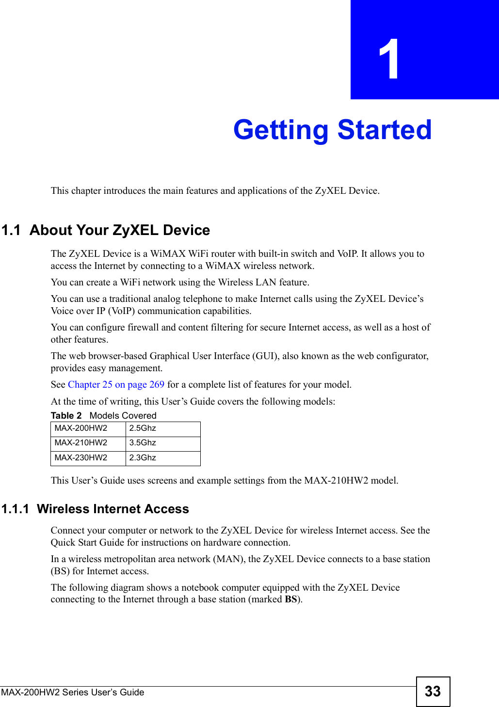 MAX-200HW2 Series User s Guide 33CHAPTER  1 Getting StartedThis chapter introduces the main features and applications of the ZyXEL Device.1.1  About Your ZyXEL Device    The ZyXEL Device is a WiMAX WiFi router with built-in switch and VoIP. It allows you to access the Internet by connecting to a WiMAX wireless network. You can create a WiFi network using the Wireless LAN feature.You can use a traditional analog telephone to make Internet calls using the ZyXEL Device!s Voice over IP (VoIP) communication capabilities. You can configure firewall and content filtering for secure Internet access, as well as a host of other features. The web browser-based Graphical User Interface (GUI), also known as the web configurator, provides easy management.See Chapter 25 on page 269 for a complete list of features for your model.At the time of writing, this User!s Guide covers the following models:This User!s Guide uses screens and example settings from the MAX-210HW2 model.1.1.1  Wireless Internet AccessConnect your computer or network to the ZyXEL Device for wireless Internet access. See the Quick Start Guide for instructions on hardware connection.In a wireless metropolitan area network (MAN), the ZyXEL Device connects to a base station (BS) for Internet access. The following diagram shows a notebook computer equipped with the ZyXEL Device connecting to the Internet through a base station (marked BS).Table 2   Models CoveredMAX-200HW22.5GhzMAX-210HW23.5GhzMAX-230HW22.3Ghz