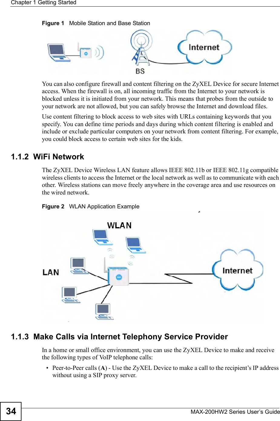 Chapter 1Getting StartedMAX-200HW2 Series User s Guide34Figure 1   Mobile Station and Base StationYou can also configure firewall and content filtering on the ZyXEL Device for secure Internet access. When the firewall is on, all incoming traffic from the Internet to your network is blocked unless it is initiated from your network. This means that probes from the outside to your network are not allowed, but you can safely browse the Internet and download files. Use content filtering to block access to web sites with URLs containing keywords that you specify. You can define time periods and days during which content filtering is enabled and include or exclude particular computers on your network from content filtering. For example, you could block access to certain web sites for the kids.1.1.2  WiFi NetworkThe ZyXEL Device Wireless LAN feature allows IEEE 802.11b or IEEE 802.11g compatible wireless clients to access the Internet or the local network as well as to communicate with each other. Wireless stations can move freely anywhere in the coverage area and use resources on the wired network.Figure 2   WLAN Application Example1.1.3  Make Calls via Internet Telephony Service ProviderIn a home or small office environment, you can use the ZyXEL Device to make and receive the following types of VoIP telephone calls: Peer-to-Peer calls (A) - Use the ZyXEL Device to make a call to the recipient!s IP address without using a SIP proxy server.