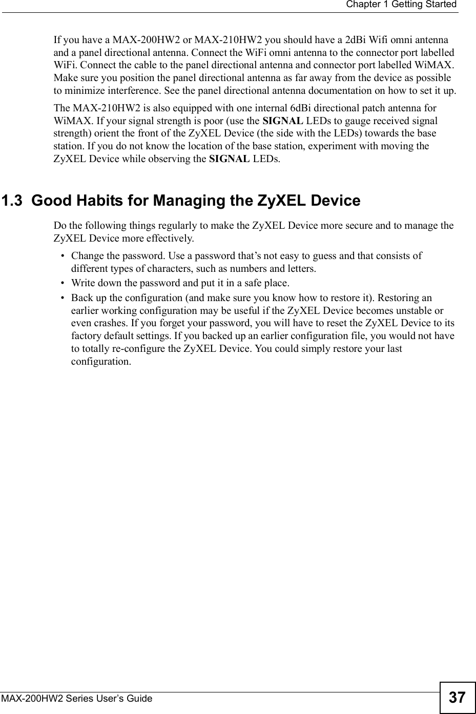  Chapter 1Getting StartedMAX-200HW2 Series User s Guide 37If you have a MAX-200HW2 or MAX-210HW2 you should have a 2dBi Wifi omni antenna and a panel directional antenna. Connect the WiFi omni antenna to the connector port labelled WiFi. Connect the cable to the panel directional antenna and connector port labelled WiMAX. Make sure you position the panel directional antenna as far away from the device as possible to minimize interference. See the panel directional antenna documentation on how to set it up.The MAX-210HW2 is also equipped with one internal 6dBi directional patch antenna for WiMAX. If your signal strength is poor (use the SIGNAL LEDs to gauge received signal strength) orient the front of the ZyXEL Device (the side with the LEDs) towards the base station. If you do not know the location of the base station, experiment with moving the ZyXEL Device while observing the SIGNAL LEDs.1.3  Good Habits for Managing the ZyXEL DeviceDo the following things regularly to make the ZyXEL Device more secure and to manage the ZyXEL Device more effectively. Change the password. Use a password that!s not easy to guess and that consists of different types of characters, such as numbers and letters. Write down the password and put it in a safe place. Back up the configuration (and make sure you know how to restore it). Restoring an earlier working configuration may be useful if the ZyXEL Device becomes unstable or even crashes. If you forget your password, you will have to reset the ZyXEL Device to its factory default settings. If you backed up an earlier configuration file, you would not have to totally re-configure the ZyXEL Device. You could simply restore your last configuration.