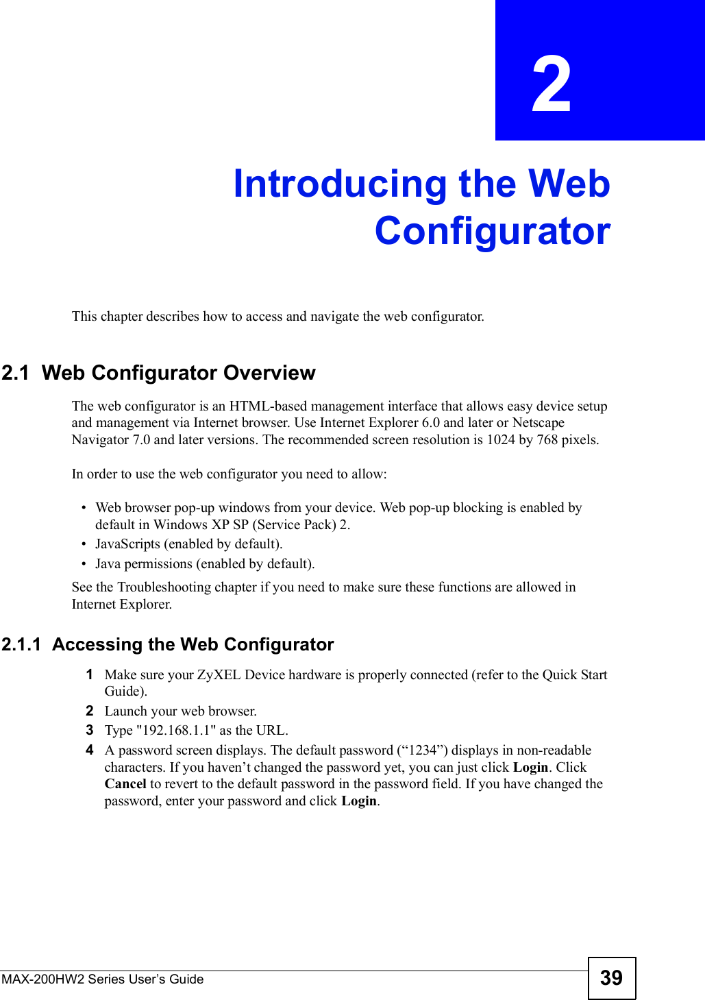 MAX-200HW2 Series User s Guide 39CHAPTER  2 Introducing the WebConfiguratorThis chapter describes how to access and navigate the web configurator.2.1  Web Configurator OverviewThe web configurator is an HTML-based management interface that allows easy device setup and management via Internet browser. Use Internet Explorer 6.0 and later or Netscape Navigator 7.0 and later versions. The recommended screen resolution is 1024 by 768 pixels.In order to use the web configurator you need to allow: Web browser pop-up windows from your device. Web pop-up blocking is enabled by default in Windows XP SP (Service Pack) 2. JavaScripts (enabled by default). Java permissions (enabled by default).See the Troubleshooting chapter if you need to make sure these functions are allowed in Internet Explorer.2.1.1  Accessing the Web Configurator1Make sure your ZyXEL Device hardware is properly connected (refer to the Quick Start Guide).2Launch your web browser.3Type &quot;192.168.1.1&quot; as the URL.4A password screen displays. The default password (&quot;1234#) displays in non-readable characters. If you haven!t changed the password yet, you can just click Login. Click Cancel to revert to the default password in the password field. If you have changed the password, enter your password and click Login.